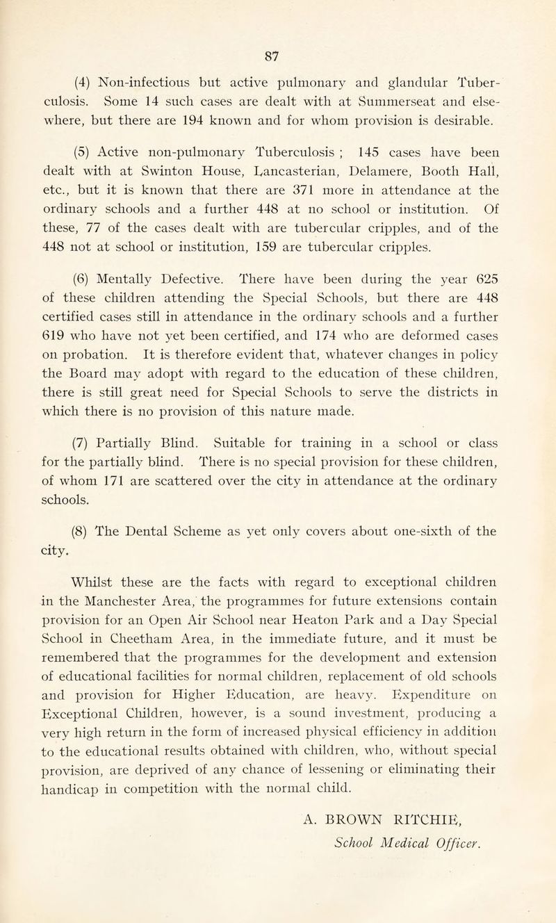 (4) Non-infectious but active pulmonary and glandular Tuber¬ culosis. Some 14 such cases are dealt with at Summerseat and else¬ where, but there are 194 known and for whom provision is desirable. (5) Active non-pulmonary Tuberculosis ; 145 cases have been dealt with at Swinton House, Eancasterian, Delamere, Booth Hall, etc., but it is known that there are 371 more in attendance at the ordinary schools and a further 448 at no school or institution. Of these, 77 of the cases dealt with are tubercular cripples, and of the 448 not at school or institution, 159 are tubercular cripples. (6) Mentally Defective. There have been during the year 625 of these children attending the Special Schools, but there are 448 certified cases still in attendance in the ordinary schools and a further 619 who have not yet been certified, and 174 who are deformed cases on probation. It is therefore evident that, whatever changes in policy the Board may adopt with regard to the education of these children, there is still great need for Special Schools to serve the districts in which there is no provision of this nature made. (7) Partially Blind. Suitable for training in a school or class for the partially blind. There is no special provision for these children, of whom 171 are scattered over the city in attendance at the ordinary schools. (8) The Dental Scheme as yet only covers about one-sixth of the city. Whilst these are the facts with regard to exceptional children in the Manchester Area, the programmes for future extensions contain provision for an Open Air School near Heaton Park and a Day Special School in Cheetham Area, in the immediate future, and it must be remembered that the programmes for the development and extension of educational facilities for normal children, replacement of old schools and provision for Higher Education, are heavy. Expenditure on Exceptional Children, however, is a sound investment, producing a very high return in the form of increased physical efficiency in addition to the educational results obtained with children, who, without special provision, are deprived of any chance of lessening or eliminating their handicap in competition with the normal child. A. BROWN RITCHIE, School Medical Officer.