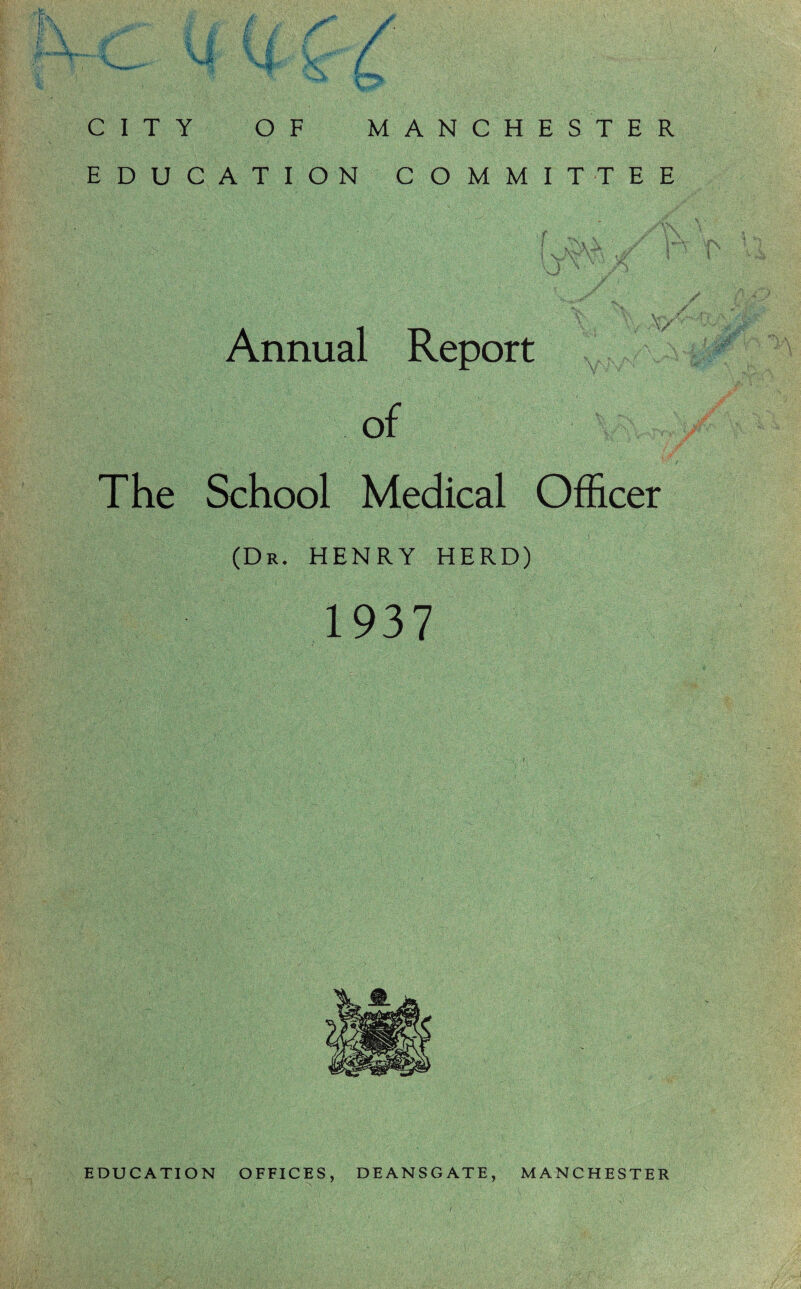 CITY OF MANCHESTER EDUCATION COMMITTEE { / \m Annual Report of The School Medical Officer (Dr. HENRY HERD) 1937 EDUCATION OFFICES, DEANSGATE, MANCHESTER