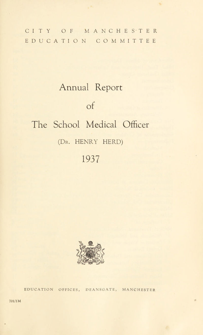CITY OF MANCHESTER EDUCATION COMMITTEE Annual Report of The School Medical Officer (Dr. HENRY HERD) 1937 EDUCATION OFFICES, DEANS GATE, MANCHESTER 701/1M