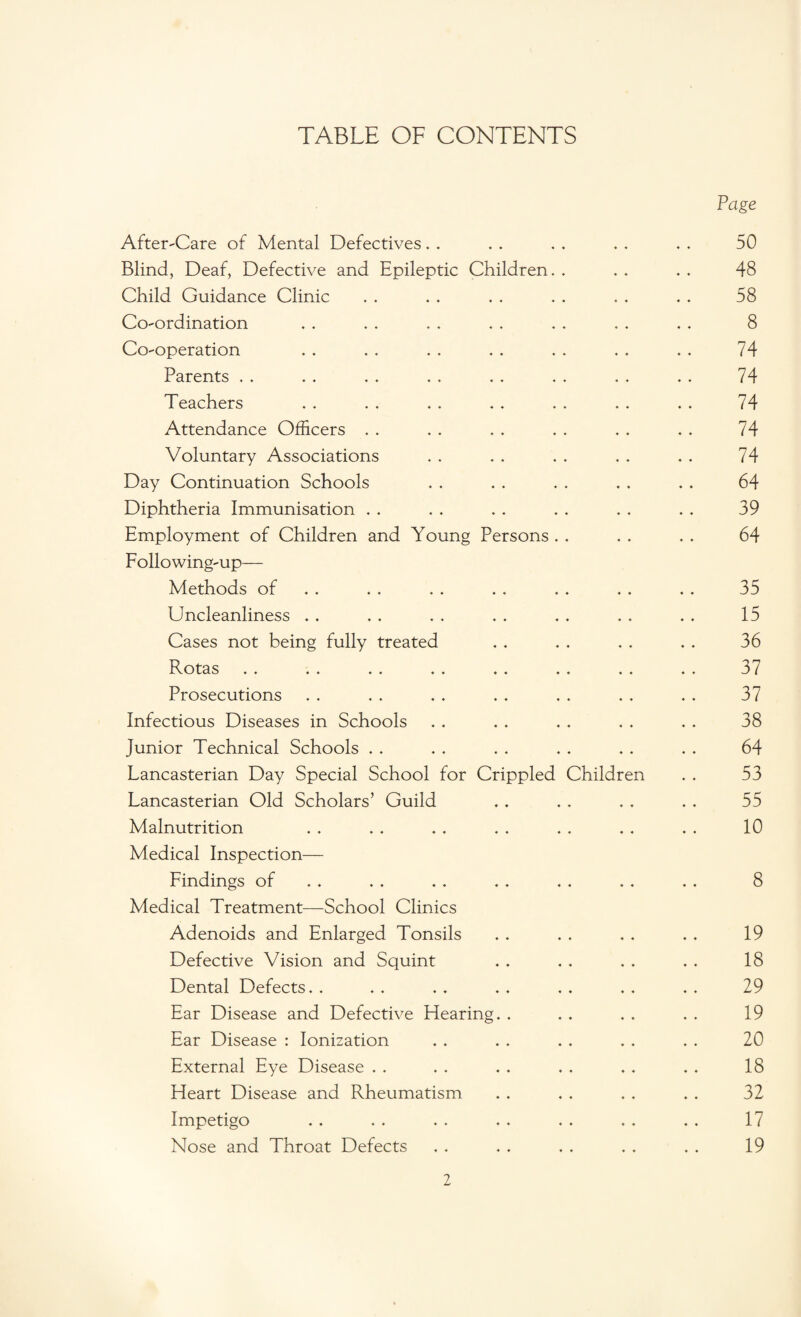 TABLE OF CONTENTS After-Care of Mental Defectives Blind, Deaf, Defective and Epileptic Children. . Child Guidance Clinic Co-ordination Co-operation Parents Teachers Attendance Officers Voluntary Associations Day Continuation Schools Diphtheria Immunisation Employment of Children and Young Persons Following-up— Methods of Uncleanliness . . Cases not being fully treated Rotas .. .. .» .. .. .. «. Prosecutions Infectious Diseases in Schools Junior Technical Schools Lancasterian Day Special School for Crippled Children Lancasterian Old Scholars’ Guild Malnutrition Medical Inspection— Findings of Medical Treatment—School Clinics Adenoids and Enlarged Tonsils Defective Vision and Squint Dental Defects. . Ear Disease and Defective Hearing. . Ear Disease : Ionization External Eye Disease . . Heart Disease and Rheumatism Impetigo Nose and Throat Defects Page 50 48 58 8 74 74 74 74 74 64 39 64 35 15 36 37 37 38 64 53 55 10 8 19 18 29 19 20 18 32 17 19