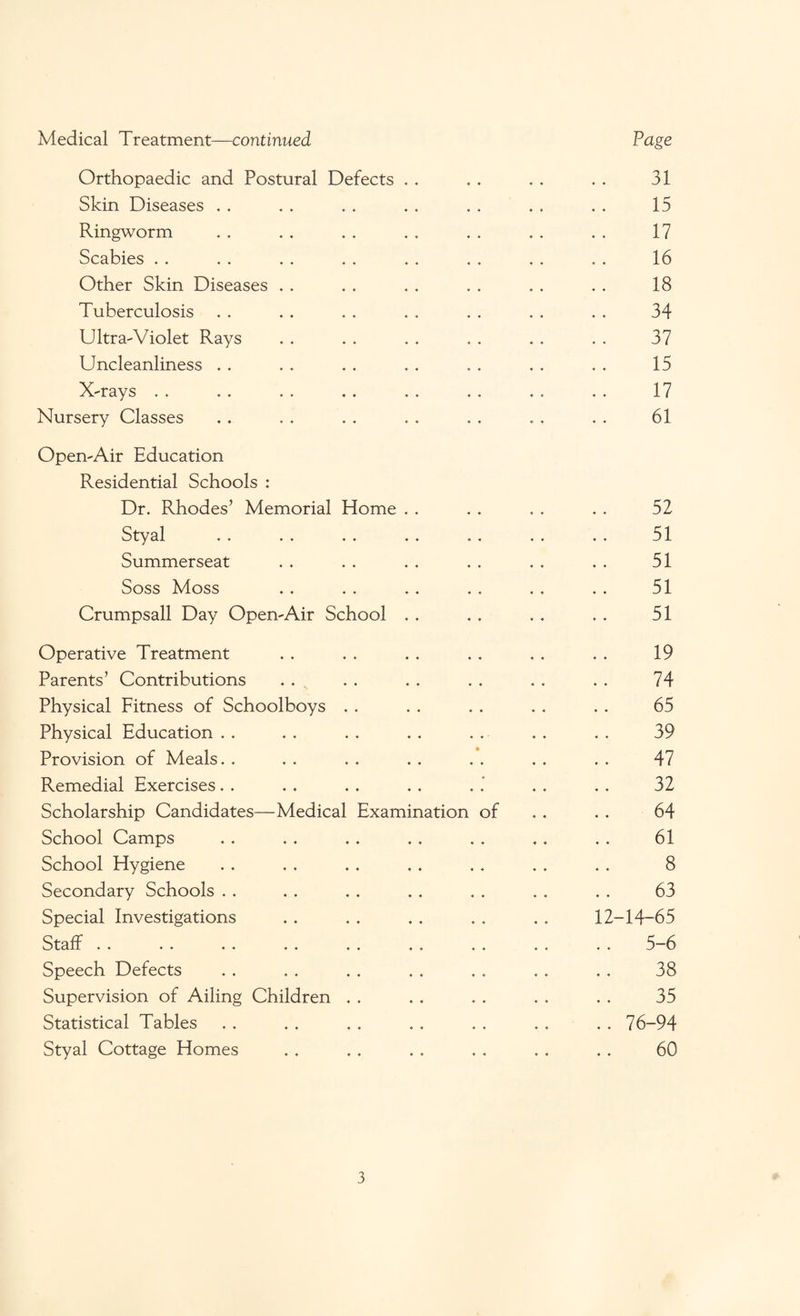 Medical Treatment—continued Page Orthopaedic and Postural Defects . . 4 ♦ 4 4 31 Skin Diseases ♦ ♦ 4 4 15 Ringworm ♦ ♦ 4 4 17 Scabies . . 4 4 4 4 16 Other Skin Diseases 4 4 4 4 18 Tuberculosis 4 4 4 4 34 Ultra-Violet Rays 4 4 4 4 37 Uncleanliness .. 4 4 4 4 15 X-rays 4 4 . . 17 Nursery Classes 4 4 4 4; 61 Open-Air Education Residential Schools : Dr. Rhodes’ Memorial Home . . 4 4 4 4 52 Styal 4 4 . . 51 Summerseat 4 4 4 4 51 Soss Moss 4 4 4 4 51 Crumpsall Day Open-Air School . . 4 4 4 4 51 Operative Treatment 4 4 4 4 19 Parents’ Contributions 4 4 4 4 74 Physical Fitness of Schoolboys 4 4 4 4 65 Physical Education 4 4 ' 4 4 39 Provision of Meals ft 4 4 4 4 47 Remedial Exercises. . 4 4 4 4 4 32 Scholarship Candidates—Medical Examination of 4 4 64 School Camps 4 4 4 4 61 School Hygiene 4 4 4 4 8 Secondary Schools 4 4 4 4 63 Special Investigations 4 4 4 4 12-14-65 Stall .. .. .. .. .. «. 4 4 4 4 5-6 Speech Defects 4 4 4 4 38 Supervision of Ailing Children 4 4 4 4 35 Statistical Tables 4 4 4 4 .. 76-94 Styal Cottage Homes 4 4 4 4 60