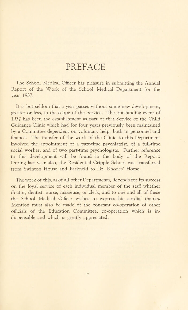 PREFACE The School Medical Officer has pleasure in submitting the Annual Report of the Work of the School Medical Department for the year 1937. It is but seldom that a year passes without some new development, greater or less, in the scope of the Service. The outstanding event of 1937 has been the establishment as part of that Service of the Child Guidance Clinic which had for four years previously been maintained by a Committee dependent on voluntary help, both in personnel and finance. The transfer of the work of the Clinic to this Department involved the appointment of a part-time psychiatrist, of a full-time social worker, and of two part-time psychologists. Further reference to this development will be found in the body of the Report. During last year also, the Residential Cripple School was transferred from Swinton House and Parkfield to Dr. Rhodes’ Home. The work of this, as of all other Departments, depends for its success on the loyal service of each individual member of the staff whether doctor, dentist, nurse, masseuse, or clerk, and to one and all of these the School Medical Officer wishes to express his cordial thanks. Mention must also be made of the constant co-operation of other officials of the Education Committee, co-operation which is in¬ dispensable and which is greatly appreciated.