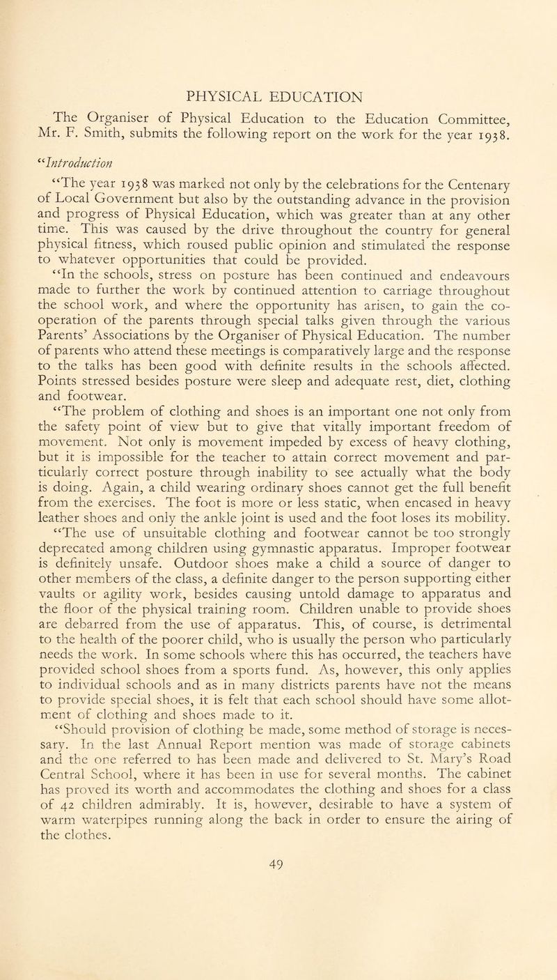 PHYSICAL EDUCATION The Organiser of Physical Education to the Education Committee, Mr. F. Smith, submits the following report on the work for the year 1938. “Introduction “The year 1938 was marked not only by the celebrations for the Centenary of Local Government but also by the outstanding advance in the provision and progress of Physical Education, which was greater than at any other time. This was caused by the drive throughout the country for general physical fitness, which roused public opinion and stimulated the response to whatever opportunities that could be provided. “In the schools, stress on posture has been continued and endeavours made to further the work by continued attention to carriage throughout the school work, and where the opportunity has arisen, to gain the co¬ operation of the parents through special talks given through the various Parents’ Associations by the Organiser of Physical Education. The number of parents who attend these meetings is comparatively large and the response to the talks has been good with definite results in the schools affected. Points stressed besides posture were sleep and adequate rest, diet, clothing and footwear. “The problem of clothing and shoes is an important one not only from the safety point of view but to give that vitally important freedom of movement. Not only is movement impeded by excess of heavy clothing, but it is impossible for the teacher to attain correct movement and par¬ ticularly correct posture through inability to see actually what the body is doing. Again, a child wearing ordinary shoes cannot get the full benefit from the exercises. The foot is more or less static, when encased in heavy leather shoes and only the ankle joint is used and the foot loses its mobility. “The use of unsuitable clothing and footwear cannot be too strongly deprecated among children using gymnastic apparatus. Improper footwear is definitely unsafe. Outdoor shoes make a child a source of danger to other members of the class, a definite danger to the person supporting either vaults or agility work, besides causing untold damage to apparatus and the floor of the physical training room. Children unable to provide shoes are debarred from the use of apparatus. This, of course, is detrimental to the health of the poorer child, who is usually the person who particularly needs the work. In some schools where this has occurred, the teachers have provided school shoes from a sports fund. As, however, this only applies to individual schools and as in many districts parents have not the means to provide special shoes, it is felt that each school should have some allot¬ ment of clothing and shoes made to it. “Should provision of clothing be made, some method of storage is neces¬ sary. In the last Annual Report mention was made of storage cabinets and the one referred to has been made and delivered to St. Mary’s Road Central School, where it has been in use for several months. The cabinet has proved its worth and accommodates the clothing and shoes for a class of 42 children admirably. It is, however, desirable to have a system of warm waterpipes running along the back in order to ensure the airing of the clothes.