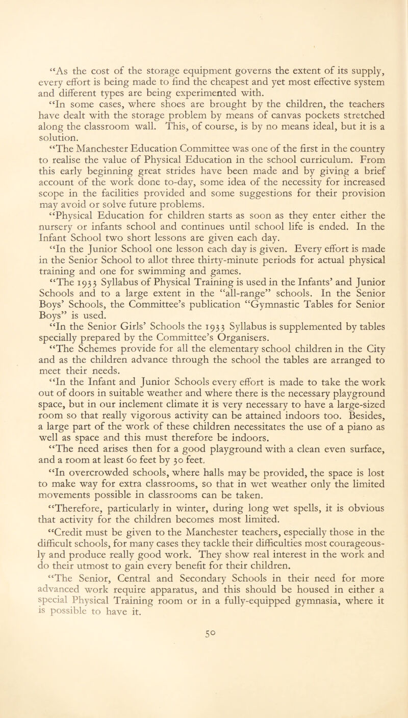 “As the cost of the storage equipment governs the extent of its supply, every effort is being made to find the cheapest and yet most effective system and different types are being experimented with. “In some cases, where shoes are brought by the children, the teachers have dealt with the storage problem by means of canvas pockets stretched along the classroom wall. This, of course, is by no means ideal, but it is a solution. “The Manchester Education Committee was one of the first in the country to realise the value of Physical Education in the school curriculum. From this early beginning great strides have been made and by giving a brief account of the work done to-day, some idea of the necessity for increased scope in the facilities provided and some suggestions for their provision may avoid or solve future problems. “Physical Education for children starts as soon as they enter either the nursery or infants school and continues until school life is ended. In the Infant School two short lessons are given each day. “In the Junior School one lesson each day is given. Every effort is made in the Senior School to allot three thirty-minute periods for actual physical training and one for swimming and games. “The 1933 Syllabus of Physical Training is used in the Infants’ and Junior Schools and to a large extent in the “all-range” schools. In the Senior Boys’ Schools, the Committee’s publication “Gymnastic Tables for Senior Boys” is used. “In the Senior Girls’ Schools the 1933 Syllabus is supplemented by tables specially prepared by the Committee’s Organisers. “The Schemes provide for all the elementary school children in the City and as the children advance through the school the tables are arranged to meet their needs. “In the Infant and Junior Schools every effort is made to take the work out of doors in suitable weather and where there is the necessary playground space, but in our inclement climate it is very necessary to have a large-sized room so that really vigorous activity can be attained indoors too. Besides, a large part of the work of these children necessitates the use of a piano as well as space and this must therefore be indoors. “The need arises then for a good playground with a clean even surface, and a room at least 60 feet by 30 feet. “In overcrowded schools, where halls may be provided, the space is lost to make way for extra classrooms, so that in wet weather only the limited movements possible in classrooms can be taken. “Therefore, particularly in winter, during long wet spells, it is obvious that activity for the children becomes most limited. “Credit must be given to the Manchester teachers, especially those in the difficult schools, for many cases they tackle their difficulties most courageous¬ ly and produce really good work. They show real interest in the work and do their utmost to gain every benefit for their children. “The Senior, Central and Secondary Schools in their need for more advanced work require apparatus, and this should be housed in either a special Physical Training room or in a fully-equipped gymnasia, where it is possible to have it.