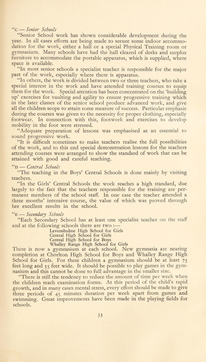 “c — Senior Schools “Senior School work has shown considerable development during the year. In all cases efforts are being made to secure some indoor accommo¬ dation for the work, either a hall or a special Physical Training room or gymnasium. Many schools have had the hall cleared of desks and surplus furniture to accommodate the portable apparatus, which is supplied, where space is available. “In most senior schools a specialist teacher is responsible for the major part of the work, especially where there is apparatus. “In others, the work is divided between two or three teachers, who take a special interest in the work and have attended training courses to equip them for the work. Special attention has been concentrated on the 'building up’ exercises for vaulting and agility to ensure progressive training which in the later classes of the senior school produce advanced work, and give all the children scope to attain some measure of success. Particular emphasis during the courses was given to the necessity for proper clothing, especially footwear. In connection with this, footwork and exercises to develop mobility in the foot were stressed. “Adequate preparation of lessons was emphasised as an essential to sound progressive work. “It is difficult sometimes to make teachers realise the full possibilities of the work, and to this end special demonstration lessons for the teachers attending courses were arranged to show the standard of work that can be attained with good and careful teaching. “d — Central Schools “The teaching in the Boys’ Central Schools is done mainly by visiting teachers. “In the Girls’ Central Schools the work reaches a high standard, due largely to the fact that the teachers responsible for the training are per¬ manent members of the school staff. In one case the teacher attended a three months’ intensive course, the value of which was proved through her excellent results in the school. “e — Secondary Schools “Each Secondary School has at least one specialist teacher on the staff and at the following schools there are two :— Levenshulme High School for Girls Central High School for Girls Central High School for Boys Whalley Range High School for Girls There is now a gymnasium at each school. New gymnasia are nearing completion at Chorlton High School for Boys and Whalley Range High School for Girls. For these children a gymnasium should be at least 75 feet long and 35 feet wide. It should be possible to play games in the gym¬ nasium and this cannot be done to full advantage in the smaller size. “There is still the tendency to reduce the amount of time per week when the children reach examination forms. At this period of the child’s rapid growth, and in many cases mental stress, every effort should be made to give three periods of 45 minutes duration per week apart from games and swimming. Great improvements have been made in the playing fields for schools.