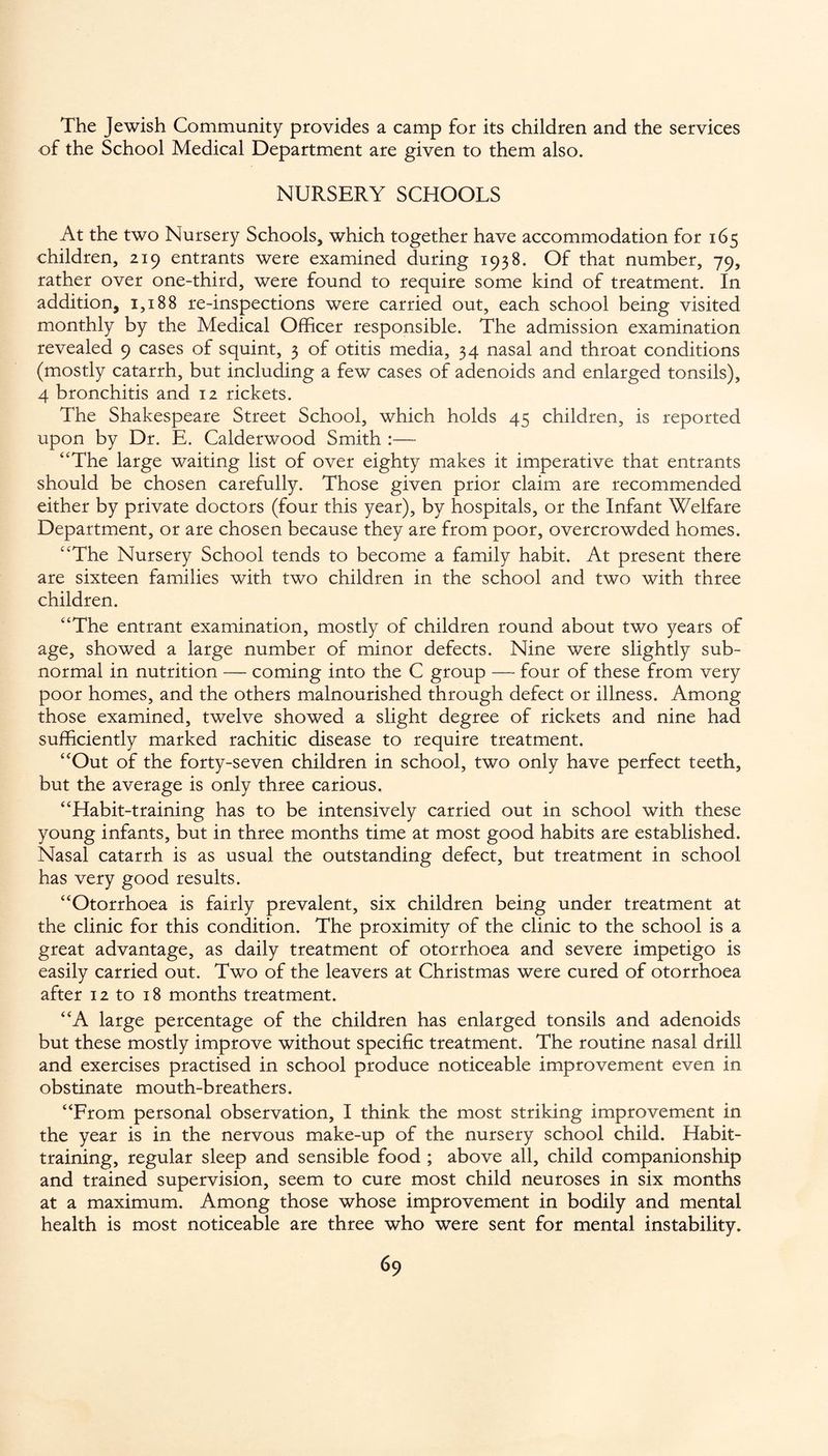 The Jewish Community provides a camp for its children and the services of the School Medical Department are given to them also. NURSERY SCHOOLS At the two Nursery Schools, which together have accommodation for 165 children, 219 entrants were examined during 1938. Of that number, 79, rather over one-third, were found to require some kind of treatment. In addition, 1,188 re-inspections were carried out, each school being visited monthly by the Medical Officer responsible. The admission examination revealed 9 cases of squint, 3 of otitis media, 34 nasal and throat conditions (mostly catarrh, but including a few cases of adenoids and enlarged tonsils), 4 bronchitis and 12 rickets. The Shakespeare Street School, which holds 45 children, is reported upon by Dr. E. Calderwood Smith :— “The large waiting list of over eighty makes it imperative that entrants should be chosen carefully. Those given prior claim are recommended either by private doctors (four this year), by hospitals, or the Infant Welfare Department, or are chosen because they are from poor, overcrowded homes. “The Nursery School tends to become a family habit. At present there are sixteen families with two children in the school and two with three children. “The entrant examination, mostly of children round about two years of age, showed a large number of minor defects. Nine were slightly sub¬ normal in nutrition — coming into the C group — four of these from very poor homes, and the others malnourished through defect or illness. Among those examined, twelve showed a slight degree of rickets and nine had sufficiently marked rachitic disease to require treatment. “Out of the forty-seven children in school, two only have perfect teeth, but the average is only three carious, “Habit-training has to be intensively carried out in school with these young infants, but in three months time at most good habits are established. Nasal catarrh is as usual the outstanding defect, but treatment in school has very good results. “Otorrhoea is fairly prevalent, six children being under treatment at the clinic for this condition. The proximity of the clinic to the school is a great advantage, as daily treatment of otorrhoea and severe impetigo is easily carried out. Two of the leavers at Christmas were cured of otorrhoea after 12 to 18 months treatment. “A large percentage of the children has enlarged tonsils and adenoids but these mostly improve without specific treatment. The routine nasal drill and exercises practised in school produce noticeable improvement even in obstinate mouth-breathers. “From personal observation, I think the most striking improvement in the year is in the nervous make-up of the nursery school child. Habit¬ training, regular sleep and sensible food ; above all, child companionship and trained supervision, seem to cure most child neuroses in six months at a maximum. Among those whose improvement in bodily and mental health is most noticeable are three who were sent for mental instability.
