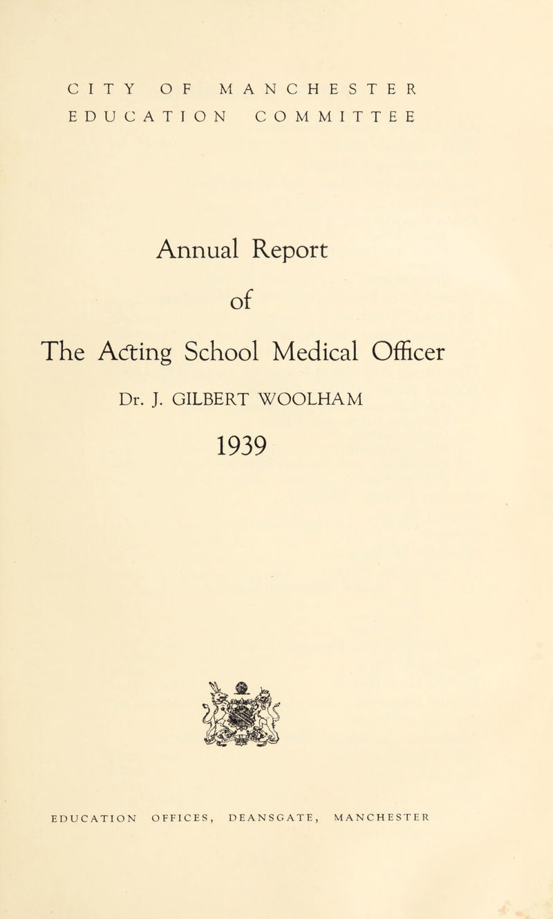 CITY OF MANCHESTER EDUCATION COMMITTEE Annual Report of The Acting School Medical Officer Dr. J. GILBERT WOOLHAM 1939 EDUCATION OFFICES, DEANSGATE, MANCHESTER