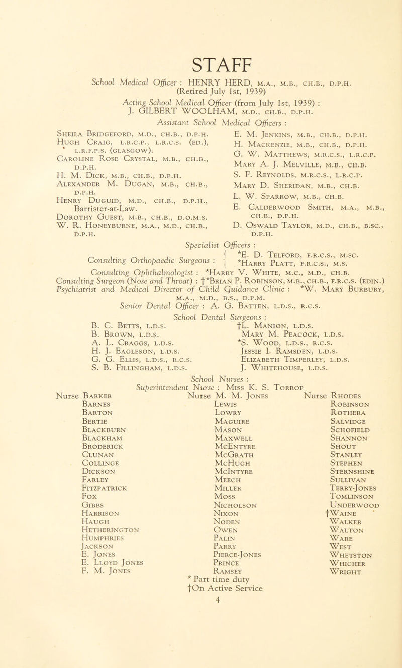 STAFF School Medical Officer : HENRY HERD, m.a., m.b., ch.b., d.p.h. (Retired July 1st, 1939) Acting School Medical Officer (from July 1st, 1939) : J. GILBERT WOOLHAM, m.d., ch.b., d.p.h. Assistant School Sheila Bridgeford, m.d., ch.b., d.p.h. Hugh Craig, l.r.c.p., l.r.c.s. (ed.), L.R.F.P.S. (GLASGOW). Caroline Rose Crystal, m.b., ch.b., d.p.h. H. M. Dick, m.b., ch.b., d.p.h. Alexander M. Dugan, m.b., ch.b., d.p.h. Henry Duguid, m.d., ch.b., d.p.h., Barrister-at-Law. Dorothy Guest, m.b., ch.b., d.o.m.s. W. R. HoNEYBURNE, M.A., M.D., CH.B., D.P.H. Medical Officers : E. M. Jenkins, m.b., ch.b., d.p.h. H. Mackenzie, m.b., ch.b., d.p.h. G. W. Matthews, m.r.c.s., l.r.c.p. Mary A. J. Melville, m.b., ch.b. S. F. Reynolds, m.r.c.s., l.r.c.p. Mary D. Sheridan, m.b., ch.b. L. W. Sparrow, m.b., ch.b. E. Calderwood Smith, m.a., m.b., ch.b., D.P.H. D. Oswald Taylor, m.d., ch.b., b.sc., d.p.h. Specialist Officers : ^ f *E. D. Telford, f.r.c.s., m.sc. Consulting Orthopaedic Surgeons : -j *Harry Platt f r c s ms Consulting Ophthalmologist : *Harry V. White, m.c., m.d., ch.b. Consulting Surgeon (Nose and Throat) : |*Brian P. Robinson, m.b., ch.b., f.r.c.s. (edin.) Psychiatrist and Medical Director of Child Quidance Clinic : *W. Mary Burbury, M.A., M.D., B.S., D.P.M. Senior Dental Officer : A. G. Batten, l.d.s., r.c.s. School Dental Surgeons : B. C. Betts, l.d.s. B. Brown, l.d.s. A. L. Craggs, l.d.s. H. J. Eagleson, l.d.s. G. G. Ellis, l.d.s., r.c.s. S. B. Fillingham, l.d.s. IT. Manion, l.d.s. Mary M. Peacock, l.d.s. *S. Wood, l.d.s., r.c.s. Jessie I. Ramsden, l.d.s. Elizabeth Timperley, l.d.s. J. Whitehouse, l.d.s. School Nurses : Superintendent Nurse : Miss K. S. Torrop Nurse Barker Barnes Barton Bertie Blackburn Blackham Broderick Clunan COLLINGE Dickson Farley Fitzpatrick Fox Gibbs Harrison Haugh Hetherington Humphries Jackson E. Jones E. Lloyd Jones F. M. Jones Nurse M. M. Jones Lewis Lowry Maguire Mason Maxwell McEntyre McGrath McHugh McIntyre Meech Miller Moss Nicholson Nixon Noden Owen Palin Parry PlERCE'JONES Prince Ramsey * Part time duty f On Active Service Nurse Rhodes Robinson Rothera Salvidge Schofield Shannon Shout Stanley Stephen Sternshine Sullivan TerryJones Tomlinson Underwood |Waine Walker Walton Ware West Whetston Whicher W RIGHT