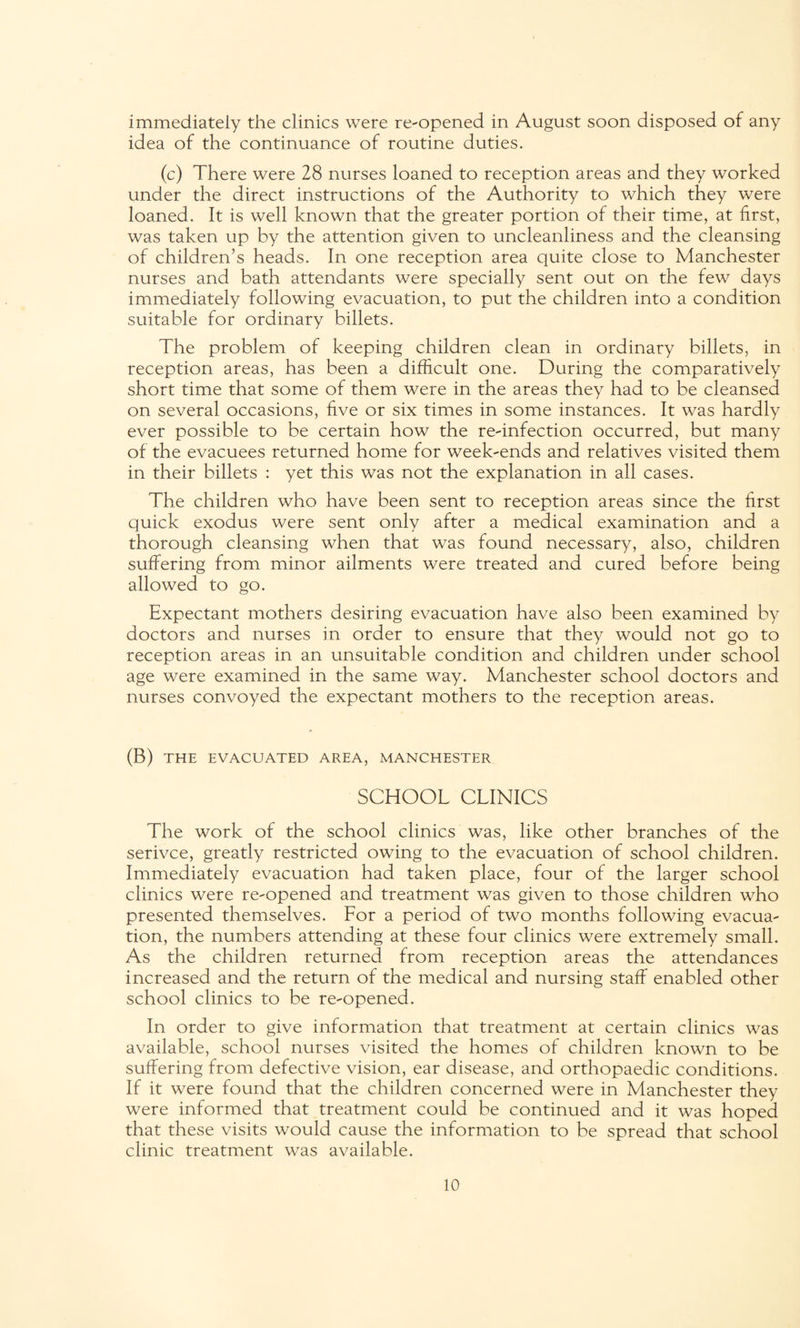immediately the clinics were re-opened in August soon disposed of any idea of the continuance of routine duties. (c) There were 28 nurses loaned to reception areas and they worked under the direct instructions of the Authority to which they were loaned. It is well known that the greater portion of their time, at first, was taken up by the attention given to uncleanliness and the cleansing of children’s heads. In one reception area quite close to Manchester nurses and bath attendants were specially sent out on the few days immediately following evacuation, to put the children into a condition suitable for ordinary billets. The problem of keeping children clean in ordinary billets, in reception areas, has been a difficult one. During the comparatively short time that some of them were in the areas they had to be cleansed on several occasions, five or six times in some instances. It was hardly ever possible to be certain how the re-infection occurred, but many of the evacuees returned home for week-ends and relatives visited them in their billets : yet this was not the explanation in all cases. The children who have been sent to reception areas since the first quick exodus were sent only after a medical examination and a thorough cleansing when that was found necessary, also, children suffering from minor ailments were treated and cured before being allowed to go. Expectant mothers desiring evacuation have also been examined by doctors and nurses in order to ensure that they would not go to reception areas in an unsuitable condition and children under school age were examined in the same way. Manchester school doctors and nurses convoyed the expectant mothers to the reception areas. (B) THE EVACUATED AREA, MANCHESTER SCHOOL CLINICS The work of the school clinics was, like other branches of the serivce, greatly restricted owing to the evacuation of school children. Immediately evacuation had taken place, four of the larger school clinics were re-opened and treatment was given to those children who presented themselves. Lor a period of two months following evacua¬ tion, the numbers attending at these four clinics were extremely small. As the children returned from reception areas the attendances increased and the return of the medical and nursing staff enabled other school clinics to be re-opened. In order to give information that treatment at certain clinics was available, school nurses visited the homes of children known to be suffering from defective vision, ear disease, and orthopaedic conditions. If it were found that the children concerned were in Manchester they were informed that treatment could be continued and it was hoped that these visits would cause the information to be spread that school clinic treatment was available.