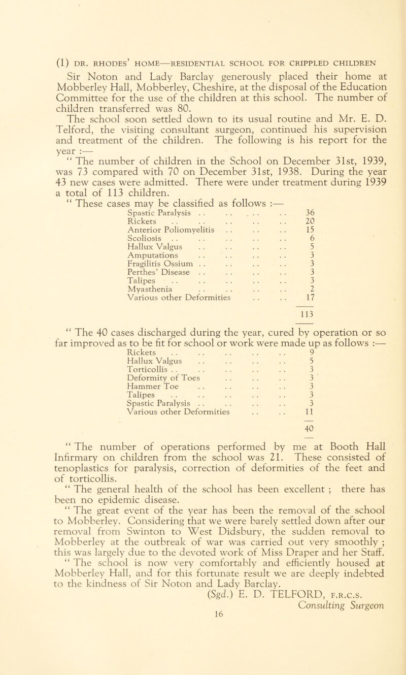 (1) dr. Rhodes’ home—residential school for crippled children Sir Noton and Lady Barclay generously placed their home at Mobberley Hall, Mobberley, Cheshire, at the disposal of the Education Committee for the use of the children at this school. The number of children transferred was 80. The school soon settled down to its usual routine and Mr. E. D. Telford, the visiting consultant surgeon, continued his supervision and treatment of the children. The following is his report for the year :— “ The number of children in the School on December 31st, 1939, was 73 compared with 70 on December 31st, 1938. During the year 43 new cases were admitted. There were under treatment during 1939 a total of 113 children. “ These cases may be classified as follows :— Spastic Paralysis . . . . ... Rickets Anterior Poliomyelitis Scoliosis Hallux Valgus Amputations . . Fragilitis Ossium Perthes’ Disease Talipes Myasthenia Various other Deformities 36 20 15 6 5 3 3 3 3 2 17 113 “ The 40 cases discharged during the year, cured by operation or so far improved as to be fit for school or work were made up as follows :— Rickets Hallux Valgus Torticollis Deformity of Toes Hammer Toe Talipes Spastic Paralysis Various other Deformities 9 5 3 3 3 3 3 11 40 “ The number of operations performed by me at Booth Hall Infirmary on children from the school was 21. These consisted of tenoplasties for paralysis, correction of deformities of the feet and of torticollis. “ The general health of the school has been excellent ; there has been no epidemic disease. “ The great event of the year has been the removal of the school to Mobberley. Considering that we were barely settled down after our removal from Swinton to West Didsbury, the sudden removal to Mobberley at the outbreak of war was carried out very smoothly ; this was largely due to the devoted work of Miss Draper and her Staff. “ The school is now very comfortably and efficiently housed at Mobberley Hall, and for this fortunate result we are deeply indebted to the kindness of Sir Noton and Lady Barclay. (Sgd.) E. D. TELFORD, f.r.c.s. Consulting Surgeon