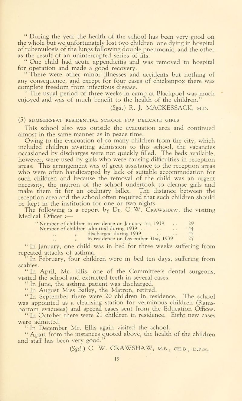 “ During the year the health of the school has been very good on the whole but we unfortunately lost two children, one dying in hospital of tuberculosis of the lungs following double pneumonia, and the other as the result of an uninterrupted series of fits. “ One child had acute appendicitis and was removed to hospital for operation and made a good recovery. “ There were other minor illnesses and accidents but nothing of any consequence, and except for four cases of chickenpox there was complete freedom from infectious disease. “ The usual period of three weeks in camp at Blackpool was much enjoyed and was of much benefit to the health of the children.” (Sgd.) R. J. MACKESSACK, m.d. (5) SUMMERSEAT RESIDENTIAL SCHOOL FOR DELICATE GIRLS This school also was outside the evacuation area and continued almost in the same manner as in peace time. Owing to the evacuation of so many children from the city, which included children awaiting admission to this school, the vacancies occasioned by discharges were not quickly filled. The beds available, however, were used by girls who were causing difficulties in reception areas. This arrangement was of great assistance to the reception areas who were often handicapped by lack of suitable accommodation for such children and because the removal of the child was an urgent necessity, the matron of the school undertook to cleanse girls and make them fit for an ordinary billet. The distance between the reception area and the school often required that such children should be kept in the institution for one or two nights. The following is a report by Dr. C. W. Crawshaw, the visiting Medical Officer :— “ Number of children in residence on January 1st, 1939 . . 29 Number of children admitted during 1939 . . . . . . 44 ,, ,, discharged during 1939 . . . . 45 ,, ,, in residence on December 31st, 1939 27 “ In January, one child was in bed for three weeks suffering from repeated attacks of asthma. “ In February, four children were in bed ten days, suffering from scabies. “ In April, Mr. Ellis, one of the Committee’s dental surgeons, visited the school and extracted teeth in several cases. “ In June, the asthma patient was discharged. “ In August Miss Bailey, the Matron, retired. “ In September there were 20 children in residence. The school was appointed as a cleansing station for verminous children (Rams- bottom evacuees) and special cases sent from the Education Offices. “ In October there were 21 children in residence. Eight new cases were admitted. “ In December Mr. Ellis again visited the school. “ Apart from the instances quoted above, the health of the children and staff has been very good.” (Sgd.) C. W. CRAWSHAW, m.b., ch.b., d.p.h.