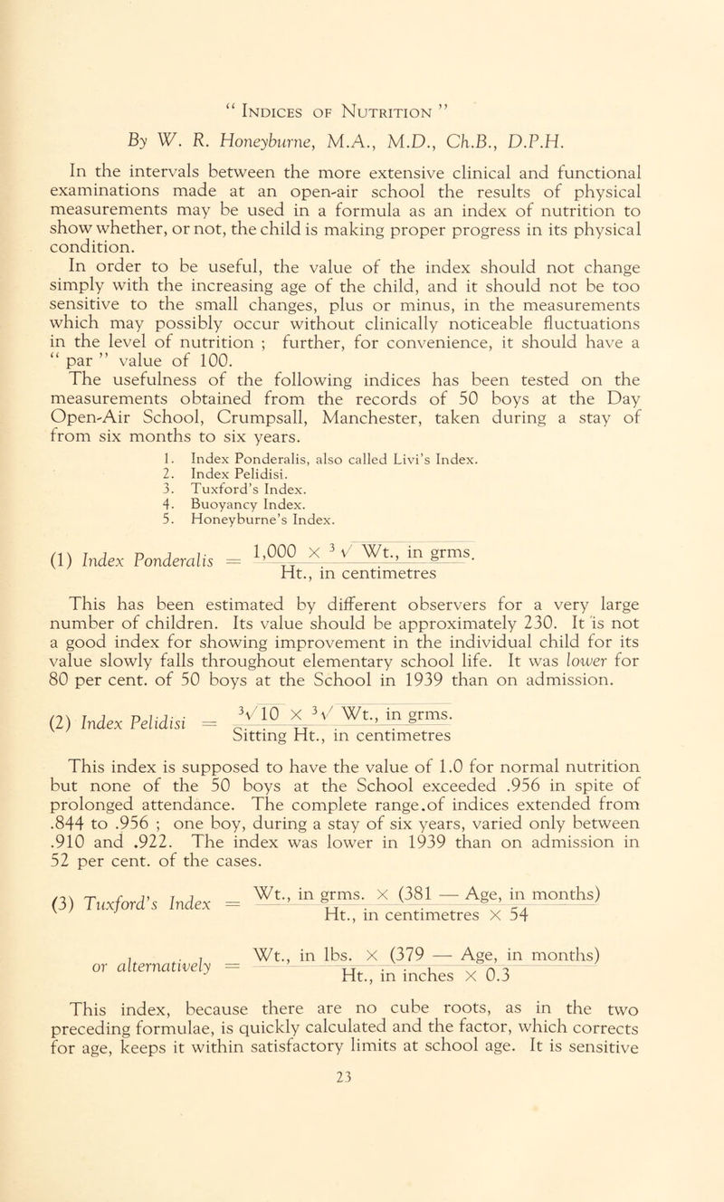 “ Indices of Nutrition ” By W. R. Honeyburne, M.A., M.D., Ch.B., D.P.H. In the intervals between the more extensive clinical and functional examinations made at an open-air school the results of physical measurements may be used in a formula as an index of nutrition to show whether, or not, the child is making proper progress in its physical condition. In order to be useful, the value of the index should not change simply with the increasing age of the child, and it should not be too sensitive to the small changes, plus or minus, in the measurements which may possibly occur without clinically noticeable fluctuations in the level of nutrition ; further, for convenience, it should have a “ par ” value of 100. The usefulness of the following indices has been tested on the measurements obtained from the records of 50 boys at the Day Open-Air School, Crumpsall, Manchester, taken during a stay of from six months to six years. 1. Index Ponderalis, also called Livi’s Index. 2. Index Pelidisi. 3. Tuxford’s Index. 4- Buoyancy Index. 5. Honeyburne’s Index. (1) Index Ponderalis = 1,000 X 3 S Wt., in grms, Ht., in centimetres This has been estimated by different observers for a very large number of children. Its value should be approximately 230. It is not a good index for showing improvement in the individual child for its value slowly falls throughout elementary school life. It was lower for 80 per cent, of 50 boys at the School in 1939 than on admission. (2) Index Pelidisi = CVT^ * V. Wt-> in gm^ Sitting Ht., m centimetres This index is supposed to have the value of 1.0 for normal nutrition but none of the 50 boys at the School exceeded .956 in spite of prolonged attendance. The complete range.of indices extended from .844 to .956 ; one boy, during a stay of six years, varied only between .910 and .922. The index was lower in 1939 than on admission in 52 per cent, of the cases. (3) Tux ford’s Index Wt., in grms. X (381 — Age, in months) Ht., in centimetres X 54 or alternatively Wt., in lbs. X (379 — Age, in months) Ht., in inches X 0.3 This index, because there are no cube roots, as in the two preceding formulae, is quickly calculated and the factor, which corrects for age, keeps it within satisfactory limits at school age. It is sensitive