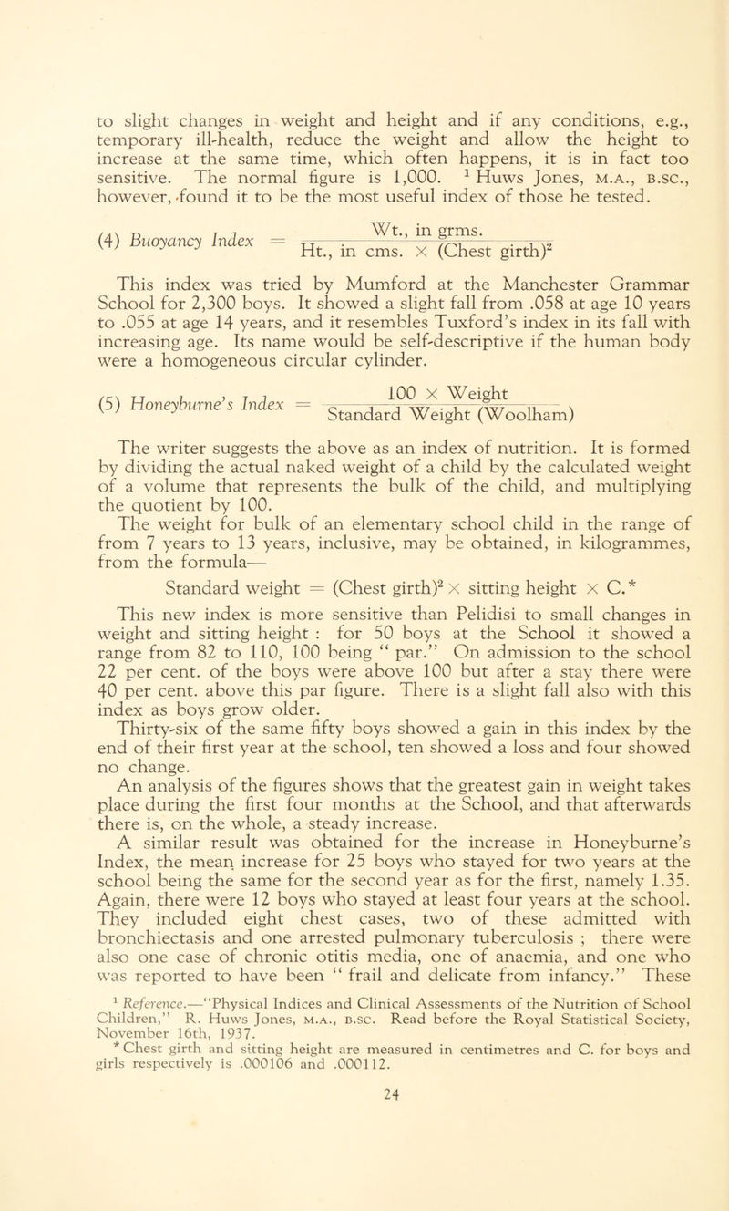to slight changes in weight and height and if any conditions, e.g., temporary ilhhealth, reduce the weight and allow the height to increase at the same time, which often happens, it is in fact too sensitive. The normal figure is 1,000. 1 Huws Jones, m.a., b.sc., however, Tound it to be the most useful index of those he tested. (4) Buoyancy Index = _Wt.,_ jn gfmg._ W m°yancy lmex Ht., in cms. X (Chest girth)2 This index was tried by Mumford at the Manchester Grammar School for 2,300 boys. It showed a slight fall from .058 at age 10 years to .055 at age 14 years, and it resembles Tuxford’s index in its fall with increasing age. Its name would be self-descriptive if the human body were a homogeneous circular cylinder. (5) Honeyburne’s Index = standard Wei JuWoolham) The writer suggests the above as an index of nutrition. It is formed by dividing the actual naked weight of a child by the calculated weight of a volume that represents the bulk of the child, and multiplying the quotient by 100. The weight for bulk of an elementary school child in the range of from 7 years to 13 years, inclusive, may be obtained, in kilogrammes, from the formula— Standard weight = (Chest girth)2 X sitting height X C.* This new index is more sensitive than Pelidisi to small changes in weight and sitting height : for 50 boys at the School it showed a range from 82 to 110, 100 being “ par S’ On admission to the school 22 per cent, of the boys were above 100 but after a stay there were 40 per cent, above this par figure. There is a slight fall also with this index as boys grow older. Thirty-six of the same fifty boys showed a gain in this index by the end of their first year at the school, ten showed a loss and four showed no change. An analysis of the figures shows that the greatest gain in weight takes place during the first four months at the School, and that afterwards there is, on the whole, a steady increase. A similar result was obtained for the increase in Honeyburne’s Index, the mean increase for 25 boys who stayed for two years at the school being the same for the second year as for the first, namely 1.35. Again, there were 12 boys who stayed at least four years at the school. They included eight chest cases, two of these admitted with bronchiectasis and one arrested pulmonary tuberculosis ; there were also one case of chronic otitis media, one of anaemia, and one who was reported to have been “ frail and delicate from infancy.” These 1 Reference.—“Physical Indices and Clinical Assessments of the Nutrition of School Children,” R. Huws Jones, m.a., b.sc. Read before the Royal Statistical Society, November 16th, 1937. * Chest girth and sitting height are measured in centimetres and C. for boys and girls respectively is .000106 and .000112.