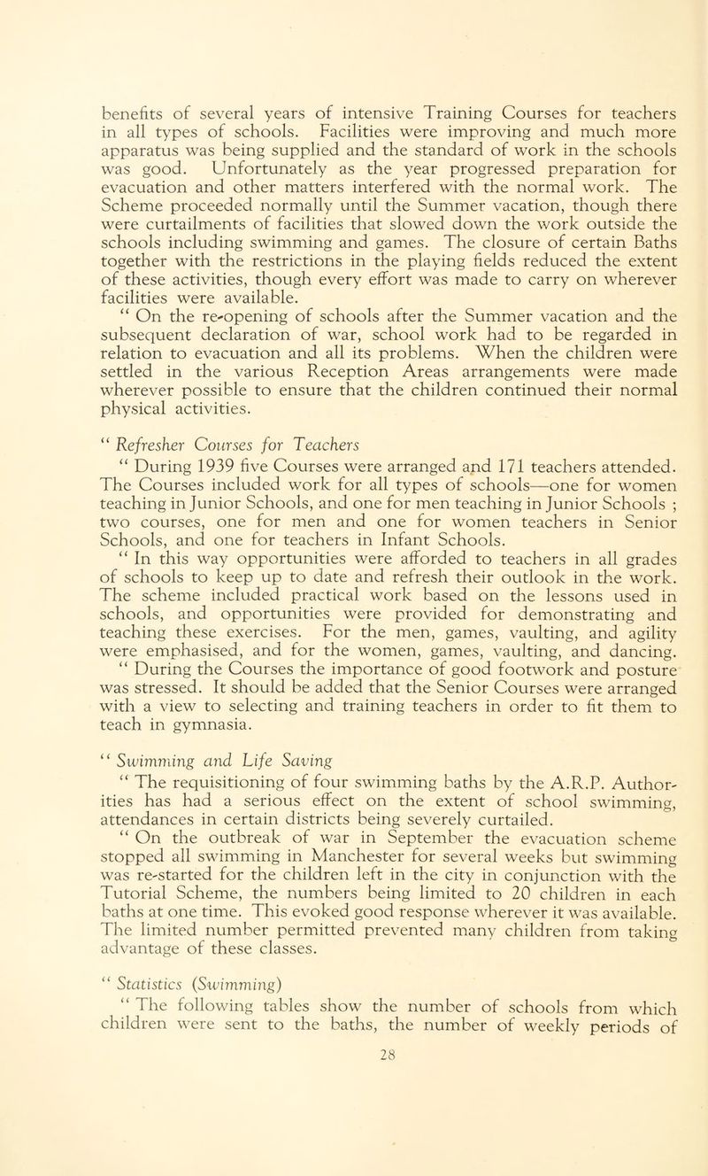 benefits of several years of intensive Training Courses for teachers in all types of schools. Facilities were improving and much more apparatus was being supplied and the standard of work in the schools was good. Unfortunately as the year progressed preparation for evacuation and other matters interfered with the normal work. The Scheme proceeded normally until the Summer vacation, though there were curtailments of facilities that slowed down the work outside the schools including swimming and games. The closure of certain Baths together with the restrictions in the playing fields reduced the extent of these activities, though every effort was made to carry on wherever facilities were available. “ On the re-opening of schools after the Summer vacation and the subsequent declaration of war, school work had to be regarded in relation to evacuation and all its problems. When the children were settled in the various Reception Areas arrangements were made wherever possible to ensure that the children continued their normal physical activities. “ Refresher Courses for Teachers “ During 1939 five Courses were arranged and 171 teachers attended. The Courses included work for all types of schools—one for women teaching in Junior Schools, and one for men teaching in Junior Schools ; two courses, one for men and one for women teachers in Senior Schools, and one for teachers in Infant Schools. “ In this way opportunities were afforded to teachers in all grades of schools to keep up to date and refresh their outlook in the work. The scheme included practical work based on the lessons used in schools, and opportunities were provided for demonstrating and teaching these exercises. For the men, games, vaulting, and agility were emphasised, and for the women, games, vaulting, and dancing. “ During the Courses the importance of good footwork and posture was stressed. It should be added that the Senior Courses were arranged with a view to selecting and training teachers in order to fit them to teach in gymnasia. “ Swimming and Life Saving “ The requisitioning of four swimming baths by the A.R.P. Author¬ ities has had a serious effect on the extent of school swimming, attendances in certain districts being severely curtailed. “ On the outbreak of war in September the evacuation scheme stopped all swimming in Manchester for several weeks but swimming was re-started for the children left in the city in conjunction with the Tutorial Scheme, the numbers being limited to 20 children in each baths at one time. This evoked good response wherever it was available. The limited number permitted prevented many children from taking advantage of these classes. “ Statistics (Swimming) “ The following tables show the number of schools from which children were sent to the baths, the number of weekly periods of