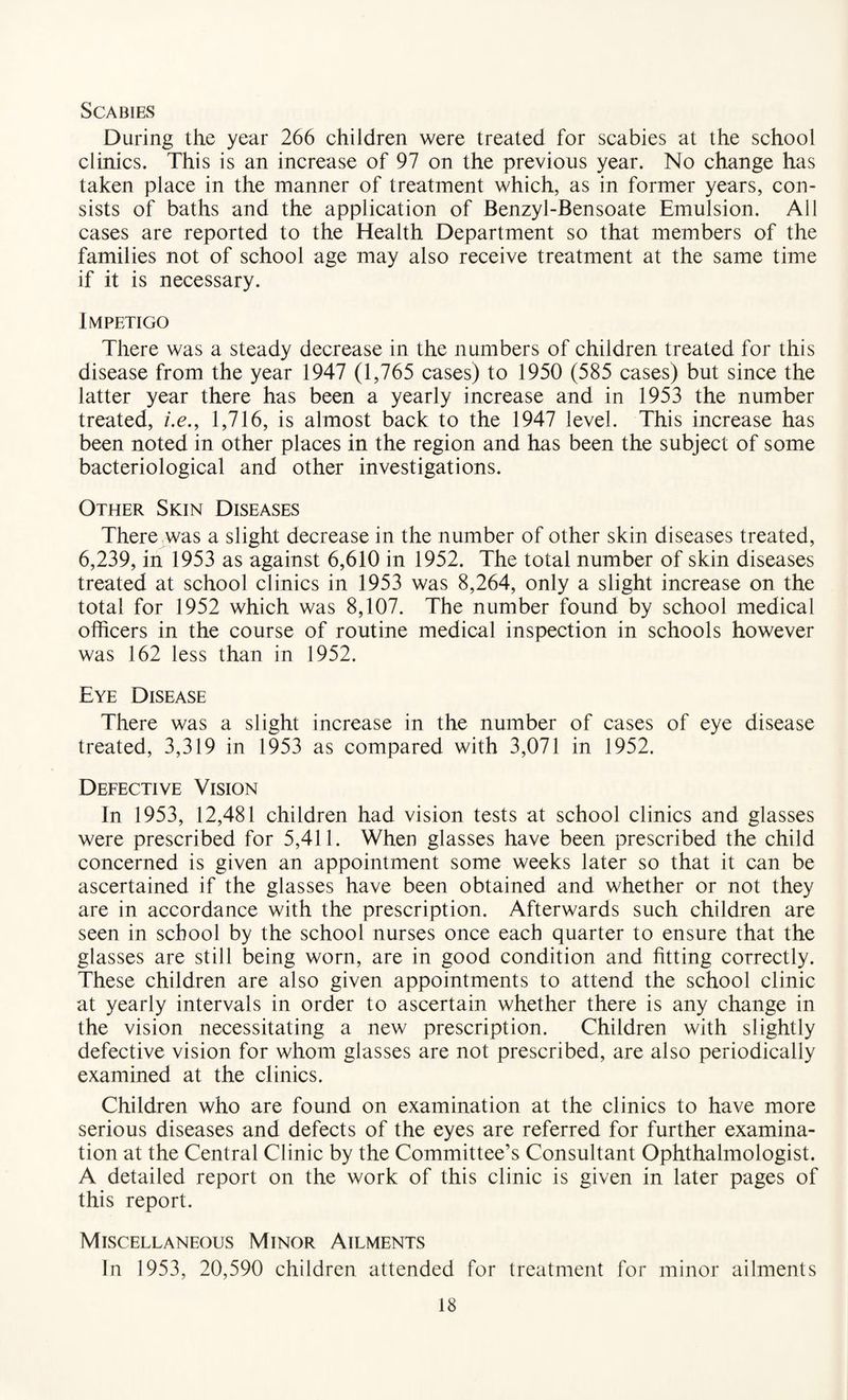 Scabies During the year 266 children were treated for scabies at the school clinics. This is an increase of 97 on the previous year. No change has taken place in the manner of treatment which, as in former years, con¬ sists of baths and the application of Benzyl-Bensoate Emulsion. All cases are reported to the Health Department so that members of the families not of school age may also receive treatment at the same time if it is necessary. Impetigo There was a steady decrease in the numbers of children treated for this disease from the year 1947 (1,765 cases) to 1950 (585 cases) but since the latter year there has been a yearly increase and in 1953 the number treated, /.<?., 1,716, is almost back to the 1947 level. This increase has been noted in other places in the region and has been the subject of some bacteriological and other investigations. Other Skin Diseases There was a slight decrease in the number of other skin diseases treated, 6,239, in 1953 as against 6,610 in 1952. The total number of skin diseases treated at school clinics in 1953 was 8,264, only a slight increase on the total for 1952 which was 8,107. The number found by school medical officers in the course of routine medical inspection in schools however was 162 less than in 1952. Eye Disease There was a slight increase in the number of cases of eye disease treated, 3,319 in 1953 as compared with 3,071 in 1952. Defective Vision In 1953, 12,481 children had vision tests at school clinics and glasses were prescribed for 5,411. When glasses have been prescribed the child concerned is given an appointment some weeks later so that it can be ascertained if the glasses have been obtained and whether or not they are in accordance with the prescription. Afterwards such children are seen in school by the school nurses once each quarter to ensure that the glasses are still being worn, are in good condition and fitting correctly. These children are also given appointments to attend the school clinic at yearly intervals in order to ascertain whether there is any change in the vision necessitating a new prescription. Children with slightly defective vision for whom glasses are not prescribed, are also periodically examined at the clinics. Children who are found on examination at the clinics to have more serious diseases and defects of the eyes are referred for further examina¬ tion at the Central Clinic by the Committee’s Consultant Ophthalmologist. A detailed report on the work of this clinic is given in later pages of this report. Miscellaneous Minor Ailments In 1953, 20,590 children attended for treatment for minor ailments