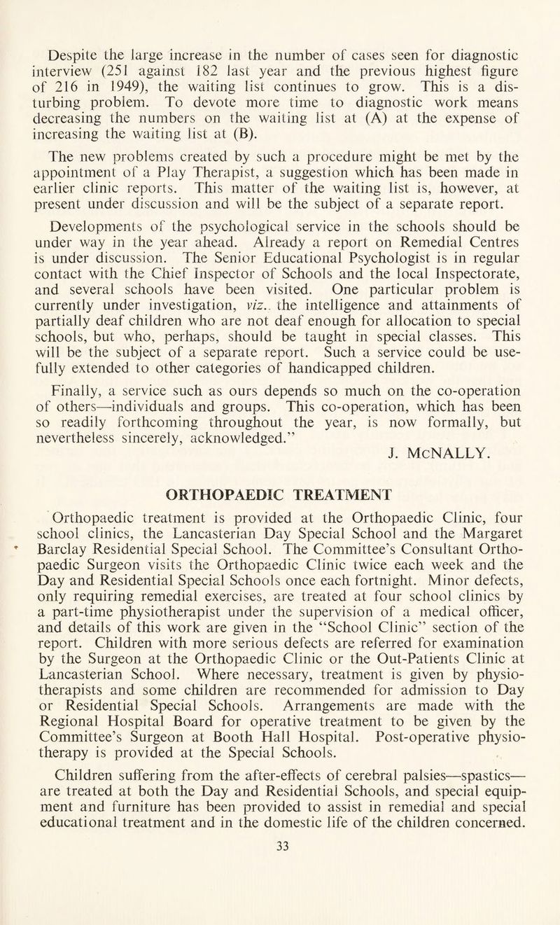Despite the large increase in the number of cases seen for diagnostic interview (251 against 182 last year and the previous highest figure of 216 in 1949), the waiting list continues to grow. This is a dis¬ turbing problem. To devote more time to diagnostic work means decreasing the numbers on the waiting list at (A) at the expense of increasing the waiting list at (B). The new problems created by such a procedure might be met by the appointment of a Play Therapist, a suggestion which has been made in earlier clinic reports. This matter of the waiting list is, however, at present under discussion and will be the subject of a separate report. Developments of the psychological service in the schools should be under way in the year ahead. Already a report on Remedial Centres is under discussion. The Senior Educational Psychologist is in regular contact with the Chief inspector of Schools and the local Inspectorate, and several schools have been visited. One particular problem is currently under investigation, viz., the intelligence and attainments of partially deaf children who are not deaf enough for allocation to special schools, but who, perhaps, should be taught in special classes. This will be the subject of a separate report. Such a service could be use¬ fully extended to other categories of handicapped children. Finally, a service such as ours depends so much on the co-operation of others—individuals and groups. This co-operation, which has been so readily forthcoming throughout the year, is now formally, but nevertheless sincerely, acknowledged.” J. McNALLY. ORTHOPAEDIC TREATMENT Orthopaedic treatment is provided at the Orthopaedic Clinic, four school clinics, the Lancasterian Day Special School and the Margaret r Barclay Residential Special School. The Committee’s Consultant Ortho¬ paedic Surgeon visits the Orthopaedic Clinic twice each week and the Day and Residential Special Schools once each fortnight. Minor defects, only requiring remedial exercises, are treated at four school clinics by a part-time physiotherapist under the supervision of a medical officer, and details of this work are given in the “School Clinic” section of the report. Children with more serious defects are referred for examination by the Surgeon at the Orthopaedic Clinic or the Out-Patients Clinic at Lancasterian School. Where necessary, treatment is given by physio¬ therapists and some children are recommended for admission to Day or Residential Special Schools. Arrangements are made with the Regional Hospital Board for operative treatment to be given by the Committee’s Surgeon at Booth Hall Hospital. Post-operative physio¬ therapy is provided at the Special Schools. Children suffering from the after-effects of cerebral palsies—spastics— are treated at both the Day and Residential Schools, and special equip¬ ment and furniture has been provided to assist in remedial and special educational treatment and in the domestic life of the children concerned.
