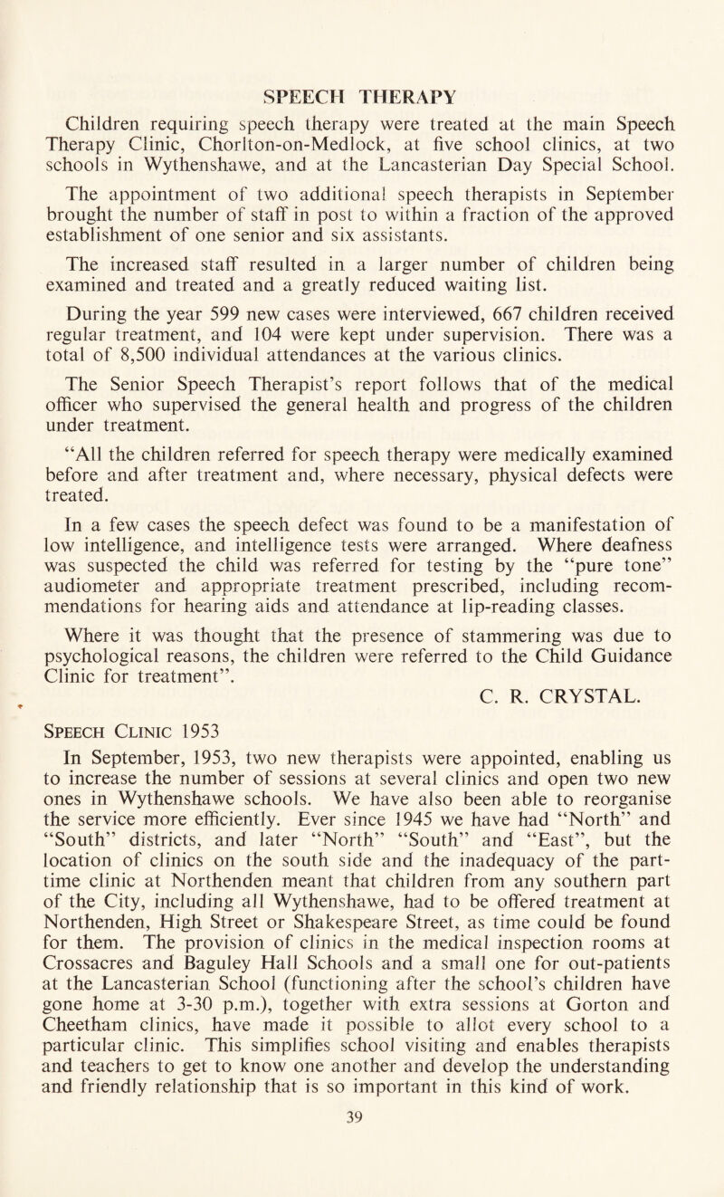 SPEECH THERAPY Children requiring speech therapy were treated at the main Speech Therapy Clinic, Chorlton-on-Mediock, at five school clinics, at two schools in Wythenshawe, and at the Lancasterian Day Special School. The appointment of two additional speech therapists in September brought the number of staff in post to within a fraction of the approved establishment of one senior and six assistants. The increased staff resulted in a larger number of children being examined and treated and a greatly reduced waiting list. During the year 599 new cases were interviewed, 667 children received regular treatment, and 104 were kept under supervision. There was a total of 8,500 individual attendances at the various clinics. The Senior Speech Therapist’s report follows that of the medical officer who supervised the general health and progress of the children under treatment. “All the children referred for speech therapy were medically examined before and after treatment and, where necessary, physical defects were treated. In a few cases the speech defect was found to be a manifestation of low intelligence, and intelligence tests were arranged. Where deafness was suspected the child was referred for testing by the “pure tone” audiometer and appropriate treatment prescribed, including recom¬ mendations for hearing aids and attendance at lip-reading classes. Where it was thought that the presence of stammering was due to psychological reasons, the children were referred to the Child Guidance Clinic for treatment”. C. R. CRYSTAL. Speech Clinic 1953 In September, 1953, two new therapists were appointed, enabling us to increase the number of sessions at several clinics and open two new ones in Wythenshawe schools. We have also been able to reorganise the service more efficiently. Ever since 1945 we have had “North” and “South” districts, and later “North” “South” and “East”, but the location of clinics on the south side and the inadequacy of the part- time clinic at Northenden meant that children from any southern part of the City, including all Wythenshawe, had to be offered treatment at Northenden, High Street or Shakespeare Street, as time could be found for them. The provision of clinics in the medical inspection rooms at Crossacres and Baguley Hall Schools and a small one for out-patients at the Lancasterian School (functioning after the school’s children have gone home at 3-30 p.m.), together with extra sessions at Gorton and Cheetham clinics, have made it possible to allot every school to a particular clinic. This simplifies school visiting and enables therapists and teachers to get to know one another and develop the understanding and friendly relationship that is so important in this kind of work.