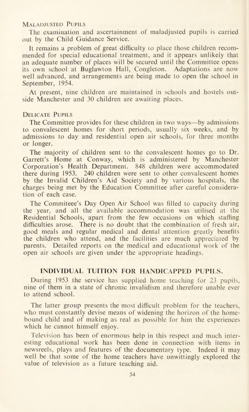 Maladjusted Pupils The examination and ascertainment of maladjusted pupils is carried out by the Child Guidance Service. It remains a problem of great difficulty to place those children recom¬ mended for special educational treatment, and it appears unlikely that an adequate number of places will be secured until the Committee opens its own school at Buglawton Hall, Congleton. Adaptations are now well advanced, and arrangements are being made to open the school in September, 1954. At present, nine children are maintained in schools and hostels out¬ side Manchester and 30 children are awaiting places. Delicate Pupils The Committee provides for these children in two ways—by admissions to convalescent homes for short periods, usually six weeks, and by admissions to day and residential open air schools, for three months or longer. The majority of children sent to the convalescent homes go to Dr. Garrett’s Home at Conway, which is administered by Manchester Corporation’s Health Department. 848 children were accommodated there during 1953. 240 children were sent to other convalescent homes by the Invalid Children’s Aid Society and by various hospitals, the charges being met by the Education Committee after careful considera¬ tion of each case. The Commiteee’s Day Open Air School was filled to capacity during the year, and all the available accommodation was utilised at the Residential Schools, apart from the few occasions on which staffing difficulties arose. There is no doubt that the combination of fresh air, good meals and regular medical and dental attention greatly benefits the children who attend, and the facilities are much appreciated by parents. Detailed reports on the medical and educational work of the open air schools are given under the appropriate headings. INDIVIDUAL TUITION FOR HANDICAPPED PUPILS. During 1953 the service has supplied home teaching for 23 pupils, nine of them in a state of chronic invalidism and therefore unable ever to attend school. The latter group presents the most difficult problem for the teachers, who must constantly devise means of widening the horizon of the home- bound child and of making as real as possible for him the experiences which he cannot himself enjoy. Television has been of enormous help in this respect and much inter¬ esting educational work has been done in connection with items in newsreels, plays and features of the documentary type. Indeed it may well be that some of the home teachers have unwittingly explored the value of television as a future teaching aid.