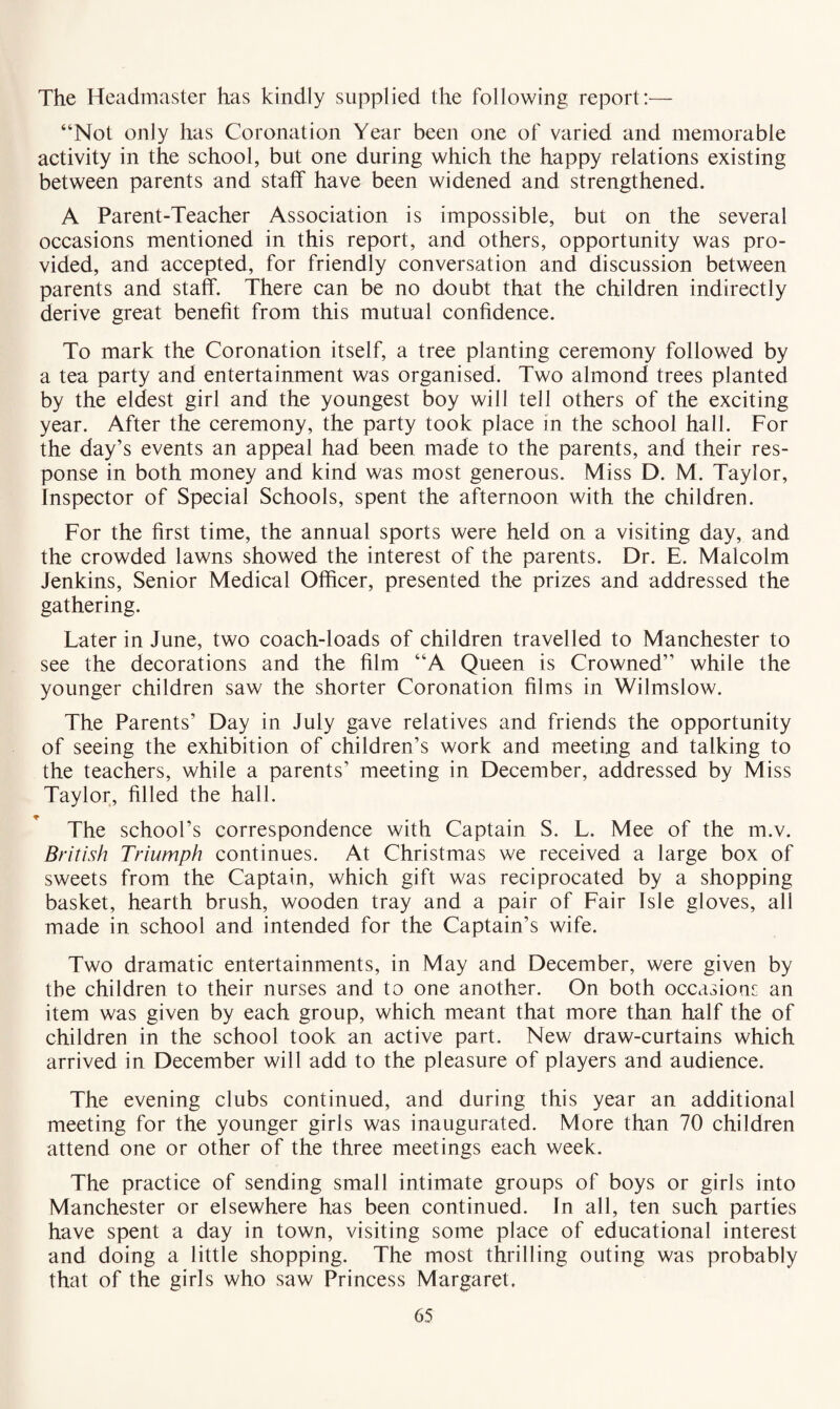 “Not only has Coronation Year been one of varied and memorable activity in the school, but one during which the happy relations existing between parents and staff have been widened and strengthened. A Parent-Teacher Association is impossible, but on the several occasions mentioned in this report, and others, opportunity was pro¬ vided, and accepted, for friendly conversation and discussion between parents and staff. There can be no doubt that the children indirectly derive great benefit from this mutual confidence. To mark the Coronation itself, a tree planting ceremony followed by a tea party and entertainment was organised. Two almond trees planted by the eldest girl and the youngest boy will tell others of the exciting year. After the ceremony, the party took place in the school hall. For the day’s events an appeal had been made to the parents, and their res¬ ponse in both money and kind was most generous. Miss D. M. Taylor, Inspector of Special Schools, spent the afternoon with the children. For the first time, the annual sports were held on a visiting day, and the crowded lawns showed the interest of the parents. Dr. E. Malcolm Jenkins, Senior Medical Officer, presented the prizes and addressed the gathering. Later in June, two coach-loads of children travelled to Manchester to see the decorations and the film “A Queen is Crowned” while the younger children saw the shorter Coronation films in Wilmslow. The Parents’ Day in July gave relatives and friends the opportunity of seeing the exhibition of children’s work and meeting and talking to the teachers, while a parents’ meeting in December, addressed by Miss Taylor, filled the hall. The school’s correspondence with Captain S. L. Mee of the m.v. British Triumph continues. At Christmas we received a large box of sweets from the Captain, which gift was reciprocated by a shopping basket, hearth brush, wooden tray and a pair of Fair Isle gloves, all made in school and intended for the Captain’s wife. Two dramatic entertainments, in May and December, were given by the children to their nurses and to one another. On both occasions an item was given by each group, which meant that more than half the of children in the school took an active part. New draw-curtains which arrived in December will add to the pleasure of players and audience. The evening clubs continued, and during this year an additional meeting for the younger girls was inaugurated. More than 70 children attend one or other of the three meetings each week. The practice of sending small intimate groups of boys or girls into Manchester or elsewhere has been continued. In all, ten such parties have spent a day in town, visiting some place of educational interest and doing a little shopping. The most thrilling outing was probably that of the girls who saw Princess Margaret.