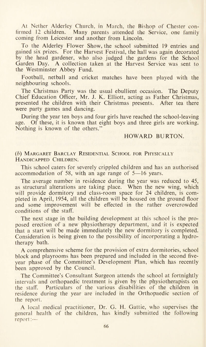 At Nether Alderley Church, in March, the Bishop of Chester con¬ firmed 12 children. Many parents attended the Service, one family coming from Leicester and another from Lincoln. To the Alderley Flower Show, the school submitted 19 entries and gained six prizes. For the Harvest Festival, the hall was again decorated by the head gardener, who also judged the gardens for the School Garden Day. A collection taken at the Harvest Service was sent to the Westminster Abbey Fund. Football, netball and cricket matches have been played with the neighbouring schools. The Christmas Party was the usual ebullient occasion. The Deputy Chief Education Officer, Mr. J. K. Elliott, acting as Father Christmas, presented the children with their Christmas presents. After tea there were party games and dancing. During the year ten boys and four girls have reached the school-leaving age. Of these, it is known that eight boys and three girls are working. Nothing is known of the others.” HOWARD BURTON. (b) Margaret Barclay Residential School for Physically Handicapped Children. This school caters for severely crippled children and has an authorised accommodation of 58, with an age range of 5—16 years. The average number in residence during the year was reduced to 45, as structural alterations are taking place. When the new wing, which will provide dormitory and class-room space for 24 children, is com¬ pleted in April, 1954, all the children will be housed on the ground floor and some improvement will be effected in the rather overcrowded conditions of the staff. The next stage in the building development at this school is the pro¬ posed erection of a new physiotherapy department, and it is expected that a start will be made immediately the new dormitory is completed. Consideration is being given to the possibility of incorporating a hydro¬ therapy bath. A comprehensive scheme for the provision of extra dormitories, school block and playrooms has been prepared and included in the second five- year phase of the Committee’s Development Plan, which has recently been approved by the Council. The Committee’s Consultant Surgeon attends the school at fortnightly intervals and orthopaedic treatment is given by the physiotherapists on the staff. Particulars of the various disabilities of the children in residence during the year are included in the Orthopaedic section of the report. A local medical practitioner, Dr. G. H. Gattie, who supervises the general health of the children, has kindly submitted the following report