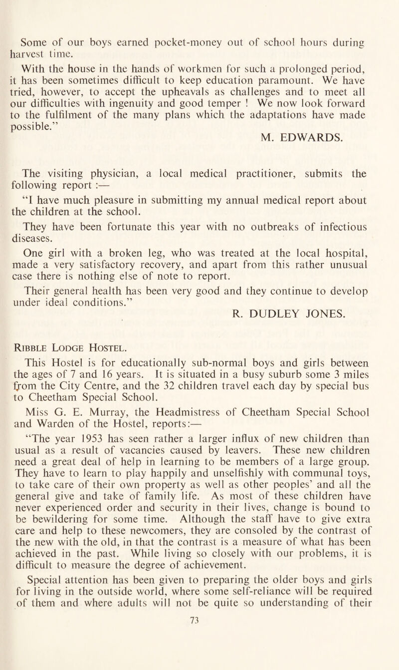 Some of our boys earned pocket-money out of school hours during harvest time. With the house in the hands of workmen for such a prolonged period, it has been sometimes difficult to keep education paramount. We have tried, however, to accept the upheavals as challenges and to meet all our difficulties with ingenuity and good temper ! We now look forward to the fulfilment of the many plans which the adaptations have made possible.” M. EDWARDS. The visiting physician, a local medical practitioner, submits the following report :— “I have much pleasure in submitting my annual medical report about the children at the school. They have been fortunate this year with no outbreaks of infectious diseases. One girl with a broken leg, who was treated at the local hospital, made a very satisfactory recovery, and apart from this rather unusual case there is nothing else of note to report. Their general health has been very good and they continue to develop under ideal conditions.” R. DUDLEY JONES. Ribble Lodge Hostel. This Hostel is for educationally sub-normal boys and girls between the ages of 7 and 16 years. It is situated in a busy suburb some 3 miles from the City Centre, and the 32 children travel each day by special bus to Cheetham Special School. Miss G. E. Murray, the Headmistress of Cheetham Special School and Warden of the Hostel, reports:— “The year 1953 has seen rather a larger influx of new children than usual as a result of vacancies caused by leavers. These new children need a great deal of help in learning to be members of a large group. They have to learn to play happily and unselfishly with communal toys, to take care of their own property as well as other peoples’ and all the general give and take of family life. As most of these children have never experienced order and security in their lives, change is bound to be bewildering for some time. Although the staff have to give extra care and help to these newcomers, they are consoled by the contrast of the new with the old, in that the contrast is a measure of what has been achieved in the past. While living so closely with our problems, it is difficult to measure the degree of achievement. Special attention has been given to preparing the older boys and girls for living in the outside world, where some self-reliance will be required of them and where adults will not be quite so understanding of their