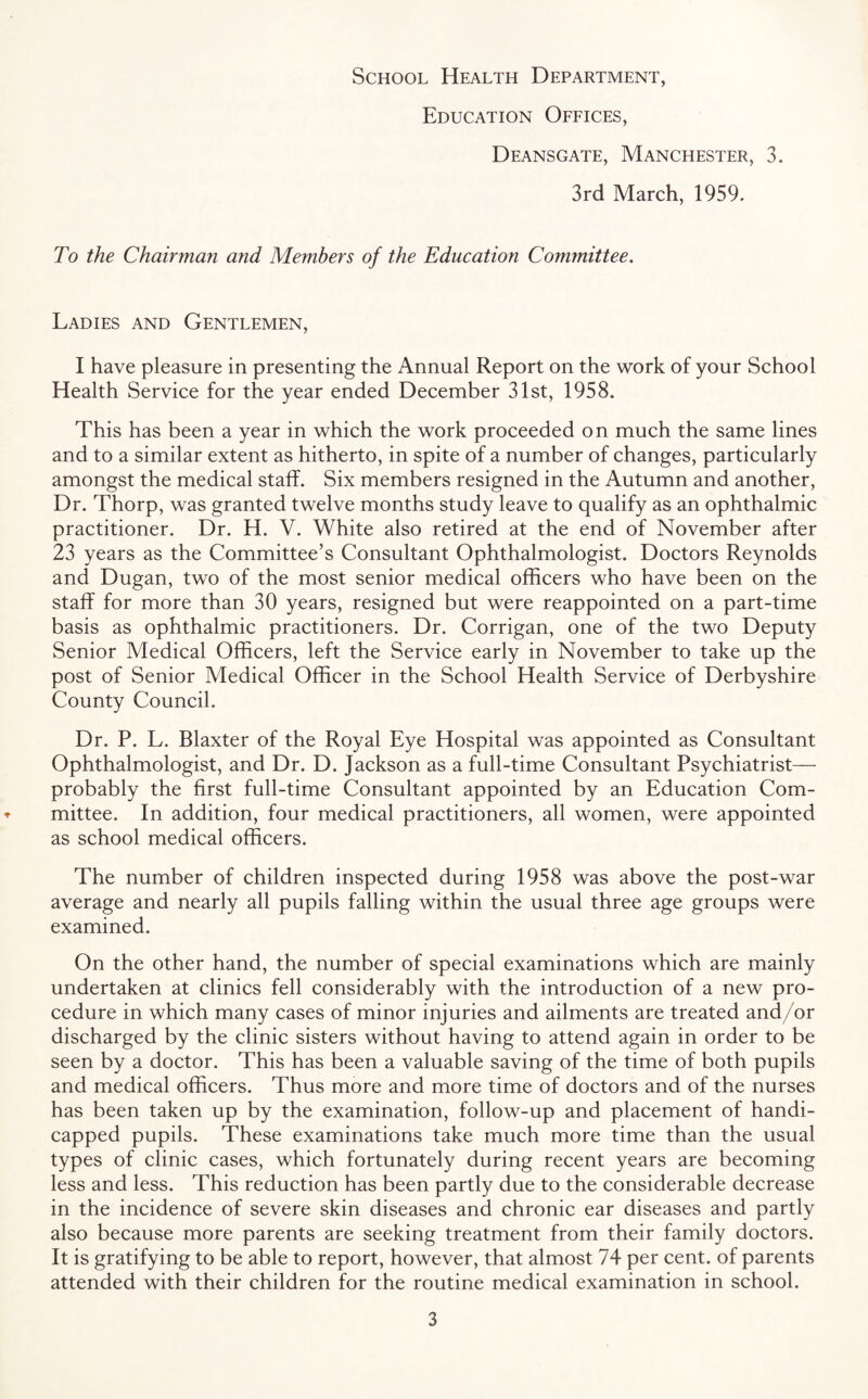 School Health Department, Education Offices, Deansgate, Manchester, 3. 3rd March, 1959. To the Chairman and Members of the Education Committee. Ladies and Gentlemen, I have pleasure in presenting the Annual Report on the work of your School Health Service for the year ended December 31st, 1958. This has been a year in which the work proceeded on much the same lines and to a similar extent as hitherto, in spite of a number of changes, particularly amongst the medical staff. Six members resigned in the Autumn and another, Dr. Thorp, was granted twelve months study leave to qualify as an ophthalmic practitioner. Dr. H. V. White also retired at the end of November after 23 years as the Committee’s Consultant Ophthalmologist. Doctors Reynolds and Dugan, two of the most senior medical officers who have been on the staff for more than 30 years, resigned but were reappointed on a part-time basis as ophthalmic practitioners. Dr. Corrigan, one of the two Deputy Senior Medical Officers, left the Service early in November to take up the post of Senior Medical Officer in the School Health Service of Derbyshire County Council. Dr. P. L. Blaxter of the Royal Eye Hospital was appointed as Consultant Ophthalmologist, and Dr. D. Jackson as a full-time Consultant Psychiatrist— probably the first full-time Consultant appointed by an Education Com¬ mittee. In addition, four medical practitioners, all women, were appointed as school medical officers. The number of children inspected during 1958 was above the post-war average and nearly all pupils falling within the usual three age groups were examined. On the other hand, the number of special examinations which are mainly undertaken at clinics fell considerably with the introduction of a new pro¬ cedure in which many cases of minor injuries and ailments are treated and/or discharged by the clinic sisters without having to attend again in order to be seen by a doctor. This has been a valuable saving of the time of both pupils and medical officers. Thus more and more time of doctors and of the nurses has been taken up by the examination, follow-up and placement of handi¬ capped pupils. These examinations take much more time than the usual types of clinic cases, which fortunately during recent years are becoming less and less. This reduction has been partly due to the considerable decrease in the incidence of severe skin diseases and chronic ear diseases and partly also because more parents are seeking treatment from their family doctors. It is gratifying to be able to report, however, that almost 74 per cent, of parents attended with their children for the routine medical examination in school.