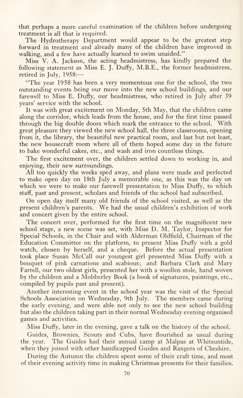 that perhaps a more careful examination of the children before undergoing treatment is all that is required. The Hydrotherapy Department would appear to be the greatest step forward in treatment and already many of the children have improved in walking, and a few have actually learned to swim unaided.” Miss V. A. Jackson, the acting headmistress, has kindly prepared the following statement as Miss E. J. Duffy, M.B.E., the former headmistress, retired in July, 1958:— “The year 1958 has been a very momentous one for the school, the two outstanding events being our move into the new school buildings, and our farewell to Miss E. Duffy, our headmistress, who retired in July after 39 years’ service with the school. It was with great excitement on Monday, 5th May, that the children came along the corridor, which leads from the house, and for the first time passed through the big double doors which mark the entrance to the school. With great pleasure they viewed the new school hall, the three classrooms, opening from it, the library, the beautiful new practical room, and last but not least, the new housecraft room where all of them hoped some day in the future to bake wonderful cakes, etc.; and wash and iron countless things. The first excitement over, the children settled down to working in, and enjoying, their new surroundings. All too quickly the weeks sped away, and plans were made and perfected to make open day on 18th July a memorable one, as this was the day on which we were to make our farewell presentation to Miss Duffy, to which staff, past and present, scholars and friends of the school had subscribed. On open day itself many old friends of the school visited, as well as the present children’s parents. We had the usual children’s exhibition of work and concert given by the entire school. The concert over, performed for the first time on the magnificent new school stage, a new scene was set, with Miss D. M. Taylor, Inspector for Special Schools, in the Chair and with Alderman Oldfield, Chairman of the Education Committee on the platform, to present Miss Duffy with a gold watch, chosen by herself, and a cheque. Before the actual presentation took place Susan McCall our youngest girl presented Miss Duffy with a bouquet of pink carnations and scabious; and Barbara Clark and Mary Farrell, our two oldest girls, presented her with a woollen stole, hand woven by the children and a Mobberley Book (a book of signatures, paintings, etc., compiled by pupils past and present). Another interesting event in the school year was the visit of the Special Schools Association on Wednesday, 9th July. The members came during the early evening, and were able not only to see the new school building but also the children taking part in their normal Wednesday evening organised games and activities. Miss Duffy, later in the evening, gave a talk on the history of the school. Guides, Brownies, Scouts and Cubs, have flourished as usual during the year. The Guides had their annual camp at Malpas at Whitsuntide, when they joined with other handicapped Guides and Rangers of Cheshire. During the Autumn the children spent some of their craft time, and most of their evening activity time in making Christmas presents for their families.
