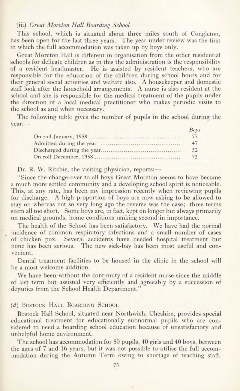 (iii) Great Moreton Hall Boarding School This school, which is situated about three miles south of Congleton, has been open for the last three years. The year under review was the first in which the full accommodation was taken up by boys only. Great Moreton Hall is different in organisation from the other residential schools for delicate children as in this the administration is the responsibility of a resident headmaster. He is assisted by resident teachers, who are responsible for the education of the children during school hours and for their general social activities and welfare also. A housekeeper and domestic staff look after the household arrangements. A nurse is also resident at the school and she is responsible for the medical treatment of the pupils under the direction of a local medical practitioner who makes periodic visits to the school as and when necessary. The following table gives the number of pupils in the school during the year:— Boys On roll January, 1958 . 77 Admitted during the year . 47 Discharged during the year. 52 On roll December, 1958 . 72 Dr. R. W. Ritchie, the visiting physician, reports:—■ “Since the change-over to all boys Great Moreton seems to have become a much more settled community and a developing school spirit is noticeable. This, at any rate, has been my impression recently when reviewing pupils for discharge. A high proportion of boys are now asking to be allowed to stay on whereas not so very long ago the reverse was the case; three terms seem all too short. Some boys are, in fact, kept on longer but always primarily on medical grounds, home conditions ranking second in importance. The health of the School has been satisfactory. We have had the normal incidence of common respiratory infections and a small number of cases of chicken pox. Several accidents have needed hospital treatment but none has been serious. The new sick-bay has been most useful and con¬ venient. Dental treatment facilities to be housed in the clinic in the school will be a most welcome addition. We have been without the continuity of a resident nurse since the middle of last term but assisted very efficiently and agreeably by a succession of deputies from the School Health Department.” (d) Bostock Hall Boarding School Bostock Hall School, situated near Northwich, Cheshire, provides special educational treatment for educationally subnormal pupils who are con¬ sidered to need a boarding school education because of unsatisfactory and unhelpful home environment. The school has accommodation for 80 pupils, 40 girls and 40 boys, between the ages of 7 and 16 years, but it was not possible to utilise the full accom¬ modation during the Autumn Term owing to shortage of teaching staff.