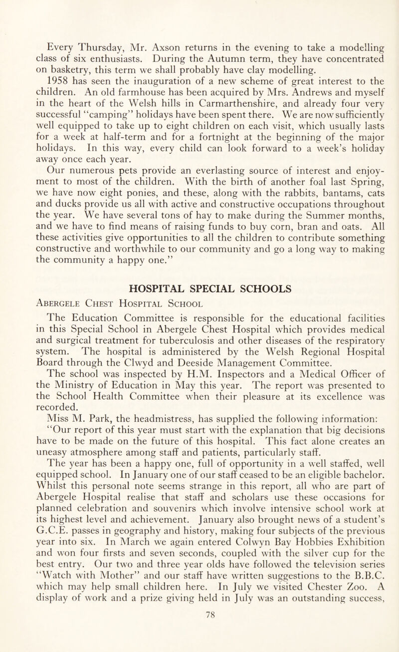 Every Thursday, Mr. Axson returns in the evening to take a modelling class of six enthusiasts. During the Autumn term, they have concentrated on basketry, this term we shall probably have clay modelling. 1958 has seen the inauguration of a new scheme of great interest to the children. An old farmhouse has been acquired by Mrs. Andrews and myself in the heart of the Welsh hills in Carmarthenshire, and already four very successful “camping” holidays have been spent there. We are now sufficiently well equipped to take up to eight children on each visit, which usually lasts for a week at half-term and for a fortnight at the beginning of the major holidays. In this way, every child can look forward to a week’s holiday away once each year. Our numerous pets provide an everlasting source of interest and enjoy¬ ment to most of the children. With the birth of another foal last Spring, we have now eight ponies, and these, along with the rabbits, bantams, cats and ducks provide us all with active and constructive occupations throughout the year. We have several tons of hay to make during the Summer months, and we have to find means of raising funds to buy corn, bran and oats. All these activities give opportunities to all the children to contribute something constructive and worthwhile to our community and go a long way to making the community a happy one.” HOSPITAL SPECIAL SCHOOLS Abergele Chest Hospital School The Education Committee is responsible for the educational facilities in this Special School in Abergele Chest Hospital which provides medical and surgical treatment for tuberculosis and other diseases of the respiratory system. The hospital is administered by the Welsh Regional Hospital Board through the Clwyd and Deeside Management Committee. The school was inspected by H.M. Inspectors and a Medical Officer of the Ministry of Education in May this year. The report was presented to the School Health Committee when their pleasure at its excellence was recorded. Miss M. Park, the headmistress, has supplied the following information: “Our report of this year must start with the explanation that big decisions have to be made on the future of this hospital. This fact alone creates an uneasy atmosphere among staff and patients, particularly staff. The year has been a happy one, full of opportunity in a well staffed, well equipped school. In January one of our staff ceased to be an eligible bachelor. Whilst this personal note seems strange in this report, all who are part of Abergele Hospital realise that staff and scholars use these occasions for planned celebration and souvenirs which involve intensive school work at its highest level and achievement. January also brought news of a student’s G.C.E. passes in geography and history, making four subjects of the previous year into six. In March we again entered Colwyn Bay Hobbies Exhibition and won four firsts and seven seconds, coupled with the silver cup for the best entry. Our two and three year olds have followed the television series “Watch with Mother” and our staff have written suggestions to the B.B.C. which may help small children here. In July we visited Chester Zoo. A display of work and a prize giving held in July was an outstanding success,
