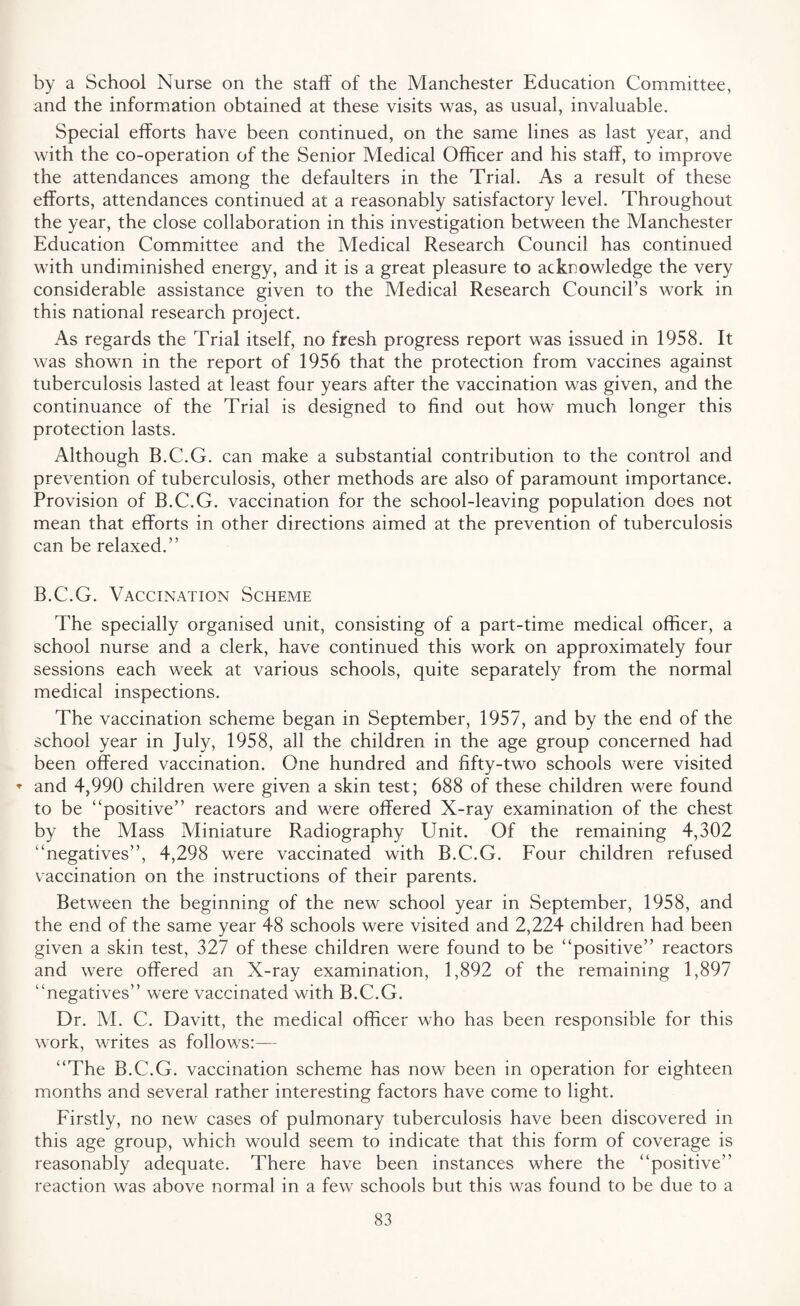 by a School Nurse on the staff of the Manchester Education Committee, and the information obtained at these visits was, as usual, invaluable. Special efforts have been continued, on the same lines as last year, and with the co-operation of the Senior Medical Officer and his staff, to improve the attendances among the defaulters in the Trial. As a result of these efforts, attendances continued at a reasonably satisfactory level. Throughout the year, the close collaboration in this investigation between the Manchester Education Committee and the Medical Research Council has continued with undiminished energy, and it is a great pleasure to acknowledge the very considerable assistance given to the Medical Research Council’s work in this national research project. As regards the Trial itself, no fresh progress report was issued in 1958. It was shown in the report of 1956 that the protection from vaccines against tuberculosis lasted at least four years after the vaccination was given, and the continuance of the Trial is designed to find out how much longer this protection lasts. Although B.C.G. can make a substantial contribution to the control and prevention of tuberculosis, other methods are also of paramount importance. Provision of B.C.G. vaccination for the school-leaving population does not mean that efforts in other directions aimed at the prevention of tuberculosis can be relaxed.” B.C.G. Vaccination Scheme The specially organised unit, consisting of a part-time medical officer, a school nurse and a clerk, have continued this work on approximately four sessions each week at various schools, quite separately from the normal medical inspections. The vaccination scheme began in September, 1957, and by the end of the school year in July, 1958, all the children in the age group concerned had been offered vaccination. One hundred and fifty-two schools were visited ♦ and 4,990 children were given a skin test; 688 of these children were found to be “positive” reactors and were offered X-ray examination of the chest by the Mass Miniature Radiography Unit. Of the remaining 4,302 “negatives”, 4,298 were vaccinated with B.C.G. Four children refused vaccination on the instructions of their parents. Between the beginning of the new school year in September, 1958, and the end of the same year 48 schools were visited and 2,224 children had been given a skin test, 327 of these children were found to be “positive” reactors and were offered an X-ray examination, 1,892 of the remaining 1,897 “negatives” were vaccinated with B.C.G. Dr. M. C. Davitt, the medical officer who has been responsible for this work, writes as follows:— “The B.C.G. vaccination scheme has now been in operation for eighteen months and several rather interesting factors have come to light. Firstly, no new cases of pulmonary tuberculosis have been discovered in this age group, which would seem to indicate that this form of coverage is reasonably adequate. There have been instances where the “positive” reaction was above normal in a few schools but this was found to be due to a