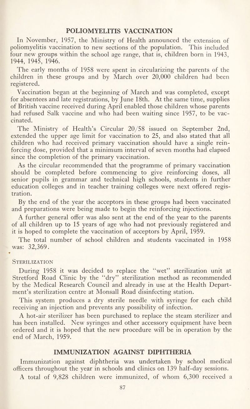 POLIOMYELITIS VACCINATION In November, 1957, the Ministry of Health announced the extension of poliomyelitis vaccination to new sections of the population. This included four new groups within the school age range, that is, children born in 1943, 1944, 1945, 1946. The early months of 1958 were spent in circularizing the parents of the children in these groups and by March over 20,000 children had been registered. Vaccination began at the beginning of March and was completed, except for absentees and late registrations, by June 18th. At the same time, supplies of British vaccine received during April enabled those children whose parents had refused Salk vaccine and who had been waiting since 1957, to be vac¬ cinated. The Ministry of Health’s Circular 20/58 issued on September 2nd, extended the upper age limit for vaccination to 25, and also stated that all children who had received primary vaccination should have a single rein¬ forcing dose, provided that a minimum interval of seven months had elapsed since the completion of the primary vaccination. As the circular recommended that the programme of primary vaccination should be completed before commencing to give reinforcing doses, all senior pupils in grammar and technical high schools, students in further education colleges and in teacher training colleges were next offered regis¬ tration. By the end of the year the acceptors in these groups had been vaccinated and preparations were being made to begin the reinforcing injections. A further general offer was also sent at the end of the year to the parents of all children up to 15 years of age who had not previously registered and it is hoped to complete the vaccination of acceptors by April, 1959. The total number of school children and students vaccinated in 1958 was: 32,369. Sterilization During 1958 it was decided to replace the “wet” sterilization unit at Stretford Road Clinic by the “dry” sterilization method as recommended by the Medical Research Council and already in use at the Health Depart¬ ment’s sterilization centre at Monsall Road disinfecting station. This system produces a dry sterile needle with syringe for each child receiving an injection and prevents any possibility of infection. A hot-air sterilizer has been purchased to replace the steam sterilizer and has been installed. New syringes and other accessory equipment have been ordered and it is hoped that the new procedure will be in operation by the end of March, 1959. IMMUNIZATION AGAINST DIPHTHERIA Immunization against diphtheria was undertaken by school medical officers throughout the year in schools and clinics on 139 half-day sessions. A total of 9,828 children were immunized, of whom 6,300 received a