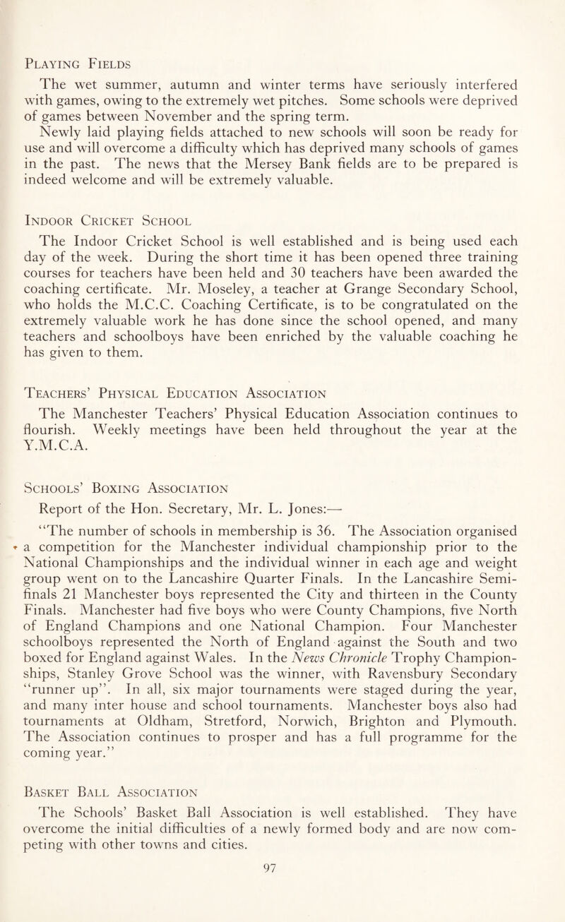 Playing Fields The wet summer, autumn and winter terms have seriously interfered with games, owing to the extremely wet pitches. Some schools were deprived of games between November and the spring term. Newly laid playing fields attached to new schools will soon be ready for use and will overcome a difficulty which has deprived many schools of games in the past. The news that the Mersey Bank fields are to be prepared is indeed welcome and will be extremely valuable. Indoor Cricket School The Indoor Cricket School is well established and is being used each day of the week. During the short time it has been opened three training courses for teachers have been held and 30 teachers have been awarded the coaching certificate. Mr. Moseley, a teacher at Grange Secondary School, who holds the M.C.C. Coaching Certificate, is to be congratulated on the extremely valuable work he has done since the school opened, and many teachers and schoolboys have been enriched by the valuable coaching he has given to them. Teachers’ Physical Education Association The Manchester Teachers’ Physical Education Association continues to flourish. Weekly meetings have been held throughout the year at the Y.M.C.A. Schools’ Boxing Association Report of the Hon. Secretary, Mr. L. Jones:—- “The number of schools in membership is 36. The Association organised * a competition for the Manchester individual championship prior to the National Championships and the individual winner in each age and weight group went on to the Lancashire Quarter Finals. In the Lancashire Semi¬ finals 21 Manchester boys represented the City and thirteen in the County Finals. Manchester had five boys who were County Champions, five North of England Champions and one National Champion. Four Manchester schoolboys represented the North of England against the South and two boxed for England against Wales. In the News Chronicle Trophy Champion¬ ships, Stanley Grove School was the winner, with Ravensbury Secondary “runner up”. In all, six major tournaments were staged during the year, and many inter house and school tournaments. Manchester boys also had tournaments at Oldham, Stretford, Norwich, Brighton and Plymouth. The Association continues to prosper and has a full programme for the coming year.” Basket Ball Association The Schools’ Basket Ball Association is well established. They have overcome the initial difficulties of a newly formed body and are now com¬ peting with other towns and cities.