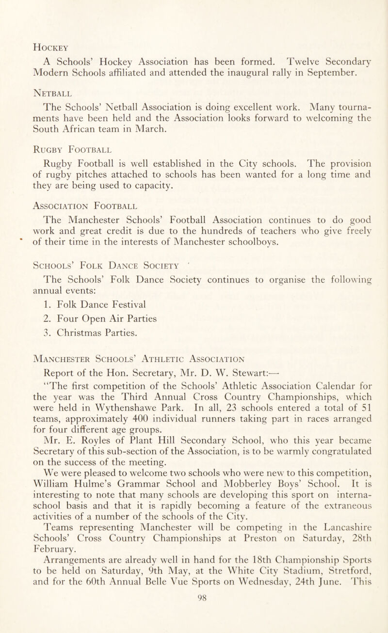 Hockey A Schools’ Hockey Association has been formed. Twelve Secondary Modern Schools affiliated and attended the inaugural rally in September. Netball The Schools’ Netball Association is doing excellent work. Many tourna¬ ments have been held and the Association looks forward to welcoming the South African team in March. Rugby Football Rugby Football is well established in the City schools. The provision of rugby pitches attached to schools has been wanted for a long time and they are being used to capacity. Association Football The Manchester Schools’ Football Association continues to do good work and great credit is due to the hundreds of teachers who give freely of their time in the interests of Manchester schoolboys. Schools’ Folk Dance Society ' The Schools’ Folk Dance Society continues to organise the following annual events: 1. Folk Dance Festival 2. Four Open Air Parties 3. Christmas Parties. Manchester Schools’ Athletic Association Report of the Hon. Secretary, Mr. D. W. Stewart:— “The first competition of the Schools’ Athletic Association Calendar for the year was the Third Annual Cross Country Championships, which were held in Wythenshawe Park. In all, 23 schools entered a total of 51 teams, approximately 400 individual runners taking part in races arranged for four different age groups. Mr. E. Royles of Plant Hill Secondary School, who this year became Secretary of this sub-section of the Association, is to be warmly congratulated on the success of the meeting. We were pleased to welcome two schools who were new to this competition, William Hulme’s Grammar School and Mobberley Boys’ School. It is interesting to note that many schools are developing this sport on interna- school basis and that it is rapidly becoming a feature of the extraneous activities of a number of the schools of the City. Teams representing Manchester will be competing in the Lancashire Schools’ Cross Country Championships at Preston on Saturday, 28th February. Arrangements are already well in hand for the 18th Championship Sports to be held on Saturday, 9th May, at the White City Stadium, Stretford, and for the 60th Annual Belle Vue Sports on Wednesday, 24th June. 'This