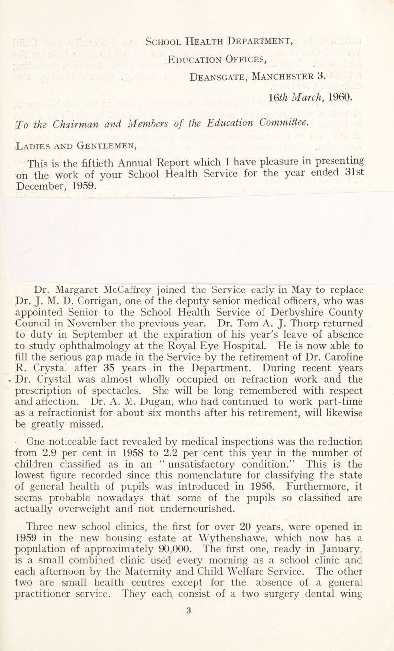 School Health Department, Education Offices, ... i Deansgate, Manchester 3. 16th March, 1960. To the Chairman and Members of the Education Committee. Ladies and Gentlemen, This is the fiftieth Annual Report which I have pleasure in presenting on the work of your School Health Service for the year ended 31st December, 1959. Dr. Margaret McCaffrey joined the Service early in May to replace Dr. J. M. D. Corrigan, one of the deputy senior medical officers, who was appointed Senior to the School Health Service of Derbyshire County Council in November the previous year. Dr. Tom A. J. Thorp returned to duty in September at the expiration of his year’s leave of absence to study ophthalmology at the Royal Eye Hospital. He is now able to fill the serious gap made in the Service by the retirement of Dr. Caroline R. Crystal after 35 years in the Department. During recent years * Dr. Crystal was almost wholly occupied on refraction work and the prescription of spectacles. She will be long remembered with respect and affection. Dr. A. M. Dugan, who had continued to work part-time as a refractionist for about six months after his retirement, will likewise be greatly missed. One noticeable fact revealed by medical inspections was the reduction from 2.9 per cent in 1958 to 2.2 per cent this year in the number of children classified as in an “ unsatisfactory condition.” This is the lowest figure recorded since this nomenclature for classifying the state of general health of pupils was introduced in 1956. Furthermore, it seems probable nowadays that some of the pupils so classified are actually overweight and not undernourished. Three new school clinics, the first for over 20 years, were opened in 1959 in the new housing estate at Wythenshawe, which now has a population of approximately 90,000. The first one, ready in January, is a small combined clinic used every morning as a school clinic and each afternoon by the Maternity and Child Welfare Service. The other two are small health centres except for the absence of a general practitioner service. They each consist of a two surgery dental wing