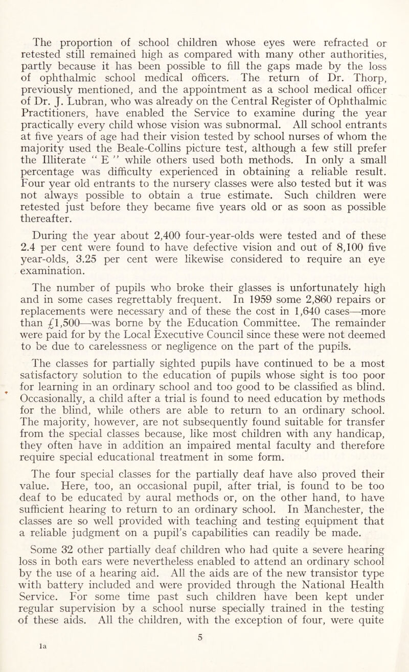 The proportion of school children whose eyes were refracted or retested still remained high as compared with many other authorities, partly because it has been possible to fill the gaps made by the loss of ophthalmic school medical officers. The return of Dr. Thorp, previously mentioned, and the appointment as a school medical officer of Dr. J. Lubran, who was already on the Central Register of Ophthalmic Practitioners, have enabled the Service to examine during the year practically every child whose vision was subnormal. All school entrants at five years of age had their vision tested by school nurses of whom the majority used the Beale-Collins picture test, although a few still prefer the Illiterate “ E ” while others used both methods. In only a small percentage was difficulty experienced in obtaining a reliable result. Four year old entrants to the nursery classes were also tested but it was not always possible to obtain a true estimate. Such children were retested just before they became five years old or as soon as possible thereafter. During the year about 2,400 four-year-olds were tested and of these 2.4 per cent were found to have defective vision and out of 8,100 five year-olds, 3.25 per cent were likewise considered to require an eye examination. The number of pupils who broke their glasses is unfortunately high and in some cases regrettably frequent. In 1959 some 2,860 repairs or replacements were necessary and of these the cost in 1,640 cases—more than £1,500—-was borne by the Education Committee. The remainder were paid for by the Local Executive Council since these were not deemed to be due to carelessness or negligence on the part of the pupils. The classes for partially sighted pupils have continued to be a most satisfactory solution to the education of pupils whose sight is too poor for learning in an ordinary school and too good to be classified as blind. Occasionally, a child after a trial is found to need education by methods for the blind, while others are able to return to an ordinary school. The majority, however, are not subsequently found suitable for transfer from the special classes because, like most children with any handicap, they often have in addition an impaired mental faculty and therefore require special educational treatment in some form. The four special classes for the partially deaf have also proved their value. Here, too, an occasional pupil, after trial, is found to be too deaf to be educated by aural methods or, on the other hand, to have sufficient hearing to return to an ordinary school. In Manchester, the classes are so well provided with teaching and testing equipment that a reliable judgment on a pupil's capabilities can readily be made. Some 32 other partially deaf children who had quite a severe hearing loss in both ears were nevertheless enabled to attend an ordinary school by the use of a hearing aid. All the aids are of the new transistor type with battery included and were provided through the National Health Service. For some time past such children have been kept under regular supervision by a school nurse specially trained in the testing of these aids. All the children, with the exception of four, were quite 5 la