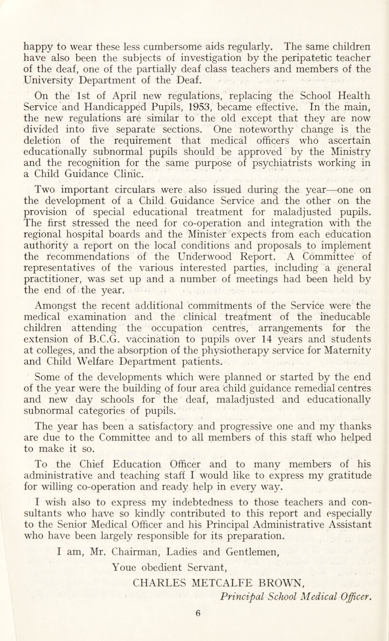 happy to wear these less cumbersome aids regularly. The same children have also been the subjects of investigation by the peripatetic teacher of the deaf, one of the partially deaf class teachers and members of the University Department of the Deaf. On the 1st of April new regulations, replacing the School Health Service and Handicapped Pupils, 1953, became effective. In the main, the new regulations are similar to the old except that they are now divided into five separate sections. One noteworthy change is the deletion of the requirement that medical officers who ascertain educationally subnormal pupils Should be approved by the Ministry and the recognition for the same purpose of psychiatrists working in a Child Guidance Clinic. Two important circulars were also issued during the year—one on the development of a Child Guidance Service and the other on the provision of special educational treatment for maladjusted pupils. The first stressed the need for co-operation and integration with the regional hospital boards and the Minister expects from each education authority a report on the local conditions and proposals to implement the recommendations of the Underwood Report. A Committee of representatives of the various interested parties, including a general practitioner, was set up and a number of meetings had been held by the end of the year. Amongst the recent additional commitments of the Service were the medical examination and the clinical treatment of the ineducable children attending the occupation centres, arrangements for the extension of B.C.G. vaccination to pupils over 14 years and students at colleges, and the absorption of the physiotherapy service for Maternity and Child Welfare Department patients. Some of the developments which were planned or started by the end of the year were the building of four area child guidance remedial centres and new day schools for the deaf, maladjusted and educationally subnormal categories of pupils. The year has been a satisfactory and progressive one and my thanks are due to the Committee and to all members of this staff who helped to make it so. To the Chief Education Officer and to many members of his administrative and teaching staff I would like to express my gratitude for willing co-operation and ready help in every way. I wish also to express my indebtedness to those teachers and con¬ sultants who have so kindly contributed to this report and especially to the Senior Medical Officer and his Principal Administrative Assistant who have been largely responsible for its preparation. I am, Mr. Chairman, Ladies and Gentlemen, Youe obedient Servant, CHARLES METCALFE BROWN, Principal School Medical Officer.