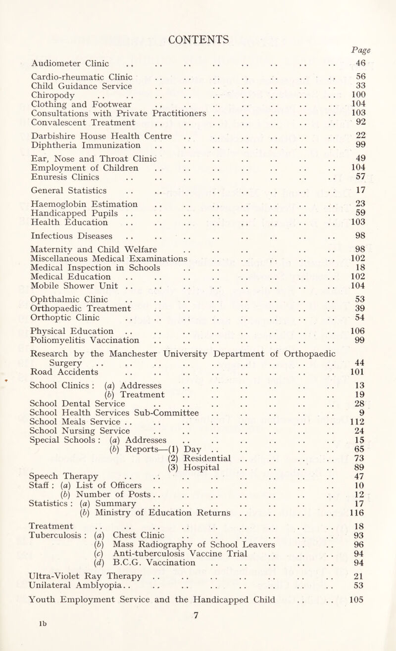 CONTENTS Page Audiometer Clinic . . . . . . . . . . . . . . • • 46 Cardio-rheumatic Clinic . . . . . . . . . . . . . . 56 Child Guidance Service . . . . . . . . . . . . . . 33 Chiropody . . . . . . . . . . . . . . . . . . 100 Clothing and Footwear . . . . . . . . . . . . . . 104 Consultations with Private Practitioners . . . . . . . . . . 103 Convalescent Treatment . . . . . . . . . . . . . . 92 Darbishire House Health Centre . . . . . . . . . . . . 22 Diphtheria Immunization . . . . . . . . . . . . . . 99 Ear, Nose and Throat Clinic . . . . . . . . . . . . 49 Employment of Children . . . . . . . . . . . . . . 104 Enuresis Clinics . . . . . . . . . . . . . . . . 57 General Statistics . . .. . . . . . . . . . . . . 17 Haemoglobin Estimation . . . . . . . . . . . . . . 23 Handicapped Pupils . . . . . . . . . . . . . . . . 59 Health Education . . . . . . . . . . . . . . . . 103 Infectious Diseases . . . . . . . . . . . . . . . . 98 Maternity and Child Welfare . . . . . . . . . . . . 98 Miscellaneous Medical Examinations . , . . , . . . . . 102 Medical Inspection in Schools . . . . . . . . . . . . 18 Medical Education . . . . . . . . . . . . . . . . 102 Mobile Shower Unit , . . , . . . . . . . . . . . . 104 Ophthalmic Clinic . . . . . . . . . . . . . . . . 53 Orthopaedic Treatment . . . . . . . . . . . . . . 39 Orthoptic Clinic . . . . . . . . . . . . . . . . 54 Physical Education . . . . . . . . . . . . . . . . 106 Poliomyelitis Vaccination . . . . . . . . . . . . . . 99 Research by the Manchester University Department of Orthopaedic Surgery . . .. . . . . . . .. .. . . . . 44 Road Accidents . . . . . . . . . . . . . . . . 101 School Clinics : (a) Addresses . . . . . . . . . . . . 13 (b) Treatment . . . . . . . . . . . . 19 School Dental Service . . . . . . . . . . . . . . 28 School Health Services Sub-Committee . . . . . . . . . . 9 School Meals Service . . . . . . . . . . . . . . . . 112 School Nursing Service . . . . . . . . . . . . . . 24 Special Schools : (a) Addresses . . . . . . . . . . . . 15 (b) Reports—(1) Day . . . . . . . . . . 65 (2) Residential . . . . . . . . 73 (3) Hospital . . . . . . . . 89 Speech Therapy . . . . . . . . . . . . . . . . 47 Staff : (a) List of Officers . . . . . . . . . . . . . . 10 (b) Number of Posts . . . . . . . . . . . . . . 12 Statistics : (a) Summary . . . . . . . . . . . . . . 17 (b) Ministry of Education Returns .. .. .. .. 116 Treatment . . . . . . . . . . . . . . . . . . 18 Tuberculosis : (a) Chest Clinic . . . . . . . . . . . . 93 (b) Mass Radiography of School Leavers . . . . 96 (c) Anti-tuberculosis Vaccine Trial . . . . . . 94 (d) B.C.G. Vaccination . . . . . . . . . . 94 Ultra-Violet Ray Therapy . . . . . . . . . . . . . . 21 Unilateral Amblyopia.. .. .. .. .. .. .. .. 53 Youth Employment Service and the Handicapped Child . . . . 105 7 lb