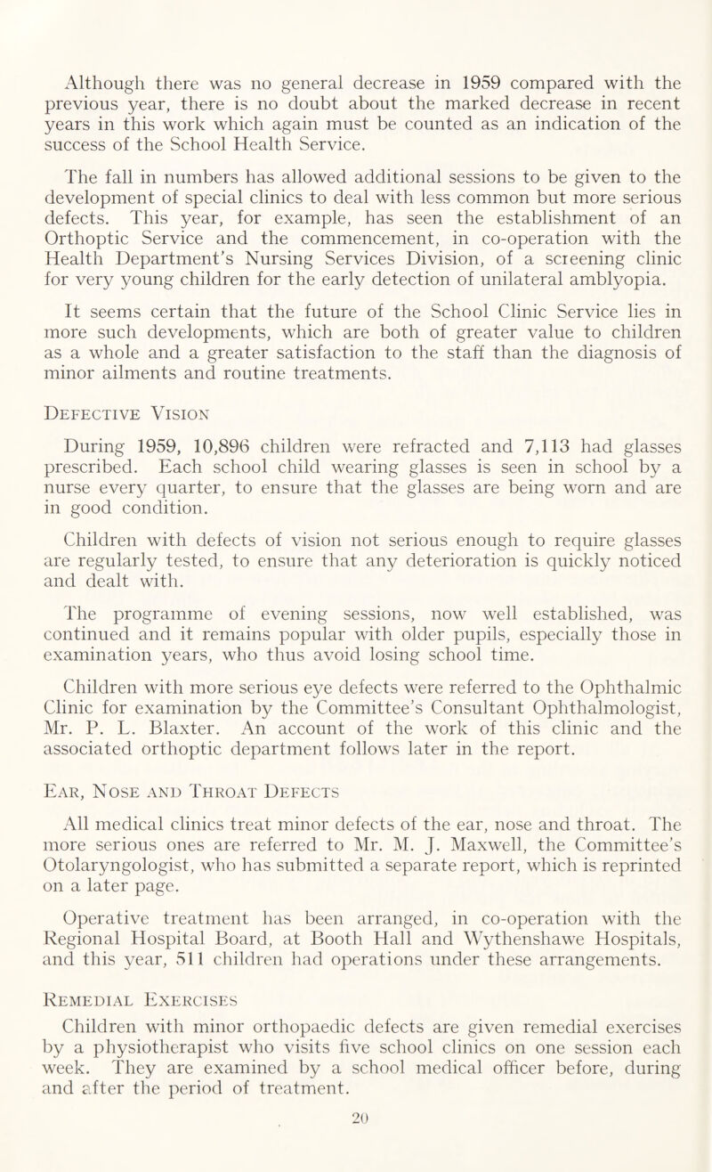 Although there was no general decrease in 1959 compared with the previous year, there is no doubt about the marked decrease in recent years in this work which again must be counted as an indication of the success of the School Health Service. The fall in numbers has allowed additional sessions to be given to the development of special clinics to deal with less common but more serious defects. This year, for example, has seen the establishment of an Orthoptic Service and the commencement, in co-operation with the Health Department’s Nursing Services Division, of a screening clinic for very young children for the early detection of unilateral amblyopia. It seems certain that the future of the School Clinic Service lies in more such developments, which are both of greater value to children as a whole and a greater satisfaction to the staff than the diagnosis of minor ailments and routine treatments. Defective Vision During 1959, 10,896 children were refracted and 7,113 had glasses prescribed. Each school child wearing glasses is seen in school by a nurse every quarter, to ensure that the glasses are being worn and are in good condition. Children with defects of vision not serious enough to require glasses are regularly tested, to ensure that any deterioration is quickly noticed and dealt with. The programme of evening sessions, now well established, was continued and it remains popular with older pupils, especially those in examination years, who thus avoid losing school time. Children with more serious eye defects were referred to the Ophthalmic Clinic for examination by the Committee’s Consultant Ophthalmologist, Mr. P. L. Blaxter. An account of the work of this clinic and the associated orthoptic department follows later in the report. Ear, Nose and Throat Defects All medical clinics treat minor defects of the ear, nose and throat. The more serious ones are referred to Mr. M. J. Maxwell, the Committee’s Otolaryngologist, who has submitted a separate report, which is reprinted on a later page. Operative treatment has been arranged, in co-operation with the Regional Hospital Board, at Booth Hall and Wythenshawe Hospitals, and this year, 511 children had operations under these arrangements. Remedial Exercises Children with minor orthopaedic defects are given remedial exercises by a physiotherapist who visits five school clinics on one session each week. They are examined by a school medical officer before, during and after the period of treatment.