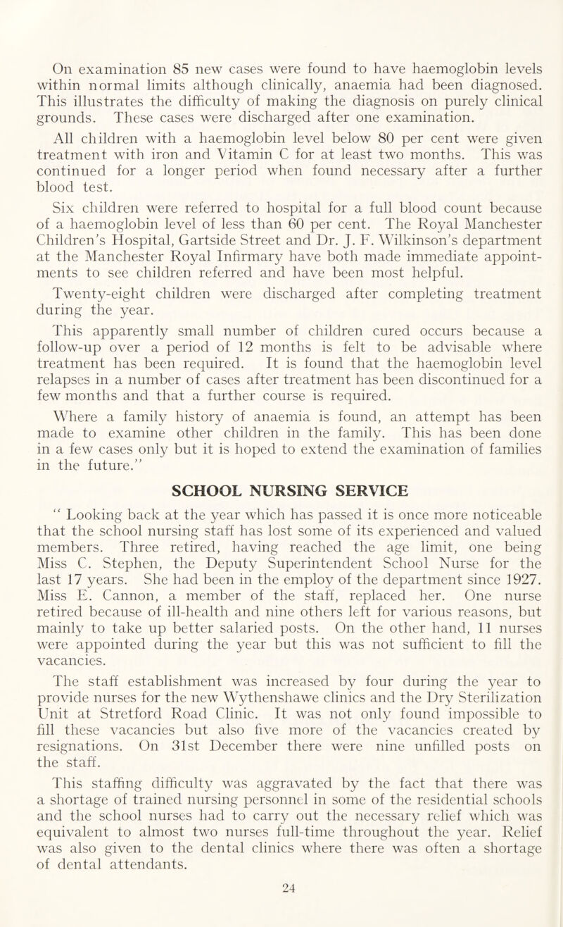On examination 85 new cases were found to have haemoglobin levels within normal limits although clinically, anaemia had been diagnosed. This illustrates the difficulty of making the diagnosis on purely clinical grounds. These cases were discharged after one examination. All children with a haemoglobin level below 80 per cent were given treatment with iron and Vitamin C for at least two months. This was continued for a longer period when found necessary after a further blood test. Six children were referred to hospital for a full blood count because of a haemoglobin level of less than 60 per cent. The Royal Manchester Children's Hospital, Gartside Street and Dr. J. F. Wilkinson’s department at the Manchester Royal Infirmary have both made immediate appoint¬ ments to see children referred and have been most helpful. Twenty-eight children were discharged after completing treatment during the year. This apparently small number of children cured occurs because a follow-up over a period of 12 months is felt to be advisable where treatment has been required. It is found that the haemoglobin level relapses in a number of cases after treatment has been discontinued for a few months and that a further course is required. Where a family history of anaemia is found, an attempt has been made to examine other children in the family. This has been done in a few cases only but it is hoped to extend the examination of families in the future. SCHOOL NURSING SERVICE “ Looking back at the year which has passed it is once more noticeable that the school nursing staff has lost some of its experienced and valued members. Three retired, having reached the age limit, one being Miss C. Stephen, the Deputy Superintendent School Nurse for the last 17 years. She had been in the employ of the department since 1927. Miss E. Cannon, a member of the staff, replaced her. One nurse retired because of ill-health and nine others left for various reasons, but mainly to take up better salaried posts. On the other hand, 11 nurses were appointed during the year but this was not sufficient to fill the vacancies. The staff establishment was increased by four during the year to provide nurses for the new Wythenshawe clinics and the Dry Sterilization Unit at Stretford Road Clinic. It was not only found impossible to fill these vacancies but also five more of the vacancies created by resignations. On 31st December there were nine unfilled posts on the staff. This staffing difficulty was aggravated by the fact that there was a shortage of trained nursing personnel in some of the residential schools and the school nurses had to carry out the necessary relief which was equivalent to almost two nurses full-time throughout the year. Relief was also given to the dental clinics where there was often a shortage of dental attendants.
