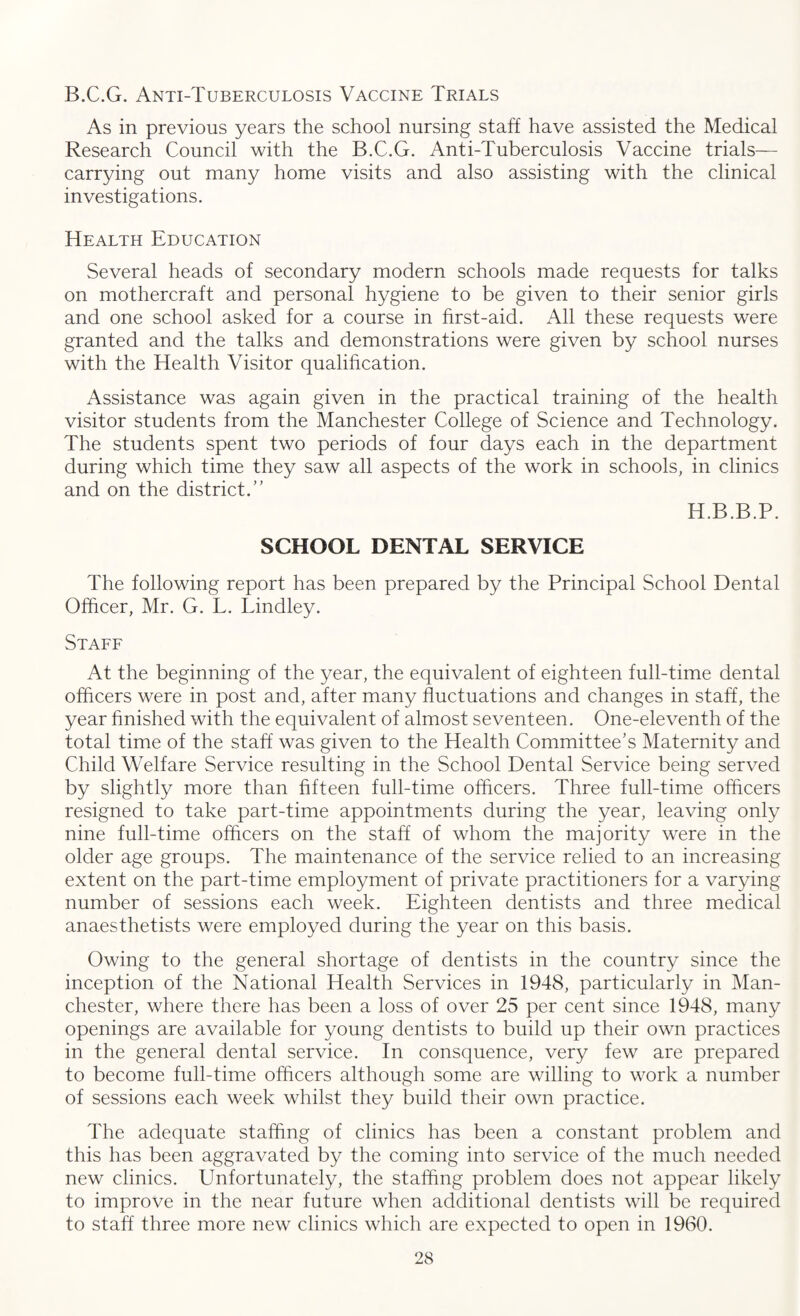 B.C.G. Anti-Tuberculosis Vaccine Trials As in previous years the school nursing staff have assisted the Medical Research Council with the B.C.G. Anti-Tuberculosis Vaccine trials— carrying out many home visits and also assisting with the clinical investigations. Health Education Several heads of secondary modern schools made requests for talks on mothercraft and personal hygiene to be given to their senior girls and one school asked for a course in first-aid. All these requests were granted and the talks and demonstrations were given by school nurses with the Health Visitor qualification. Assistance was again given in the practical training of the health visitor students from the Manchester College of Science and Technology. The students spent two periods of four days each in the department during which time they saw all aspects of the work in schools, in clinics and on the district.” H.B.B.P. SCHOOL DENTAL SERVICE The following report has been prepared by the Principal School Dental Officer, Mr. G. L. Lindley. Staff At the beginning of the year, the equivalent of eighteen full-time dental officers were in post and, after many fluctuations and changes in staff, the year finished with the equivalent of almost seventeen. One-eleventh of the total time of the staff was given to the Health Committee’s Maternity and Child Welfare Service resulting in the School Dental Service being served by slightly more than fifteen full-time officers. Three full-time officers resigned to take part-time appointments during the year, leaving only nine full-time officers on the staff of whom the majority were in the older age groups. The maintenance of the service relied to an increasing extent on the part-time employment of private practitioners for a varying number of sessions each week. Eighteen dentists and three medical anaesthetists were employed during the year on this basis. Owing to the general shortage of dentists in the country since the inception of the National Health Services in 1948, particularly in Man¬ chester, where there has been a loss of over 25 per cent since 1948, many openings are available for young dentists to build up their own practices in the general dental service. In consquence, very few are prepared to become full-time officers although some are willing to work a number of sessions each week whilst they build their own practice. The adequate staffing of clinics has been a constant problem and this has been aggravated by the coming into service of the much needed new clinics. Unfortunately, the staffing problem does not appear likely to improve in the near future when additional dentists will be required to staff three more new clinics which are expected to open in 1960.