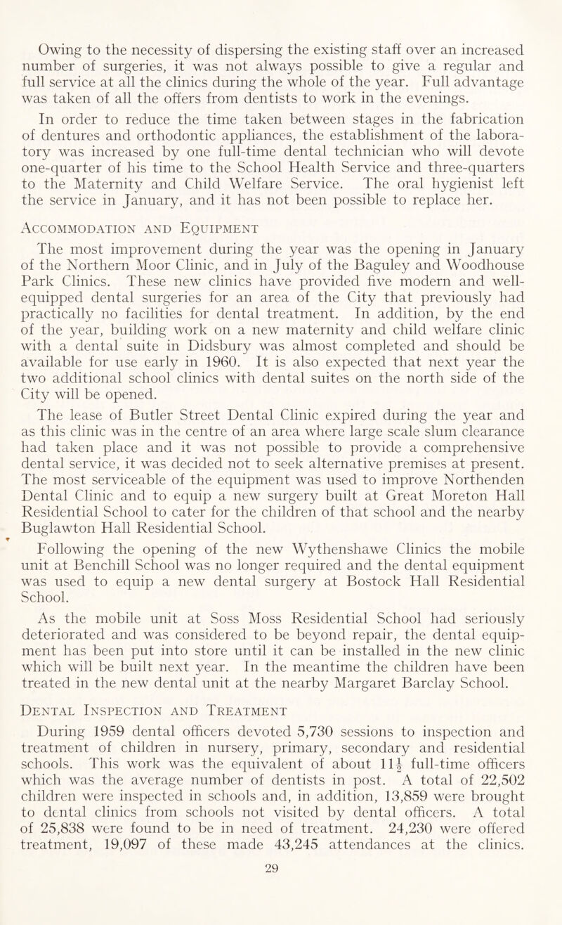 Owing to the necessity of dispersing the existing staff over an increased number of surgeries, it was not always possible to give a regular and full service at all the clinics during the whole of the year. Full advantage was taken of all the offers from dentists to work in the evenings. In order to reduce the time taken between stages in the fabrication of dentures and orthodontic appliances, the establishment of the labora¬ tory was increased by one full-time dental technician who will devote one-quarter of his time to the School Health Service and three-quarters to the Maternity and Child Welfare Service. The oral hygienist left the service in January, and it has not been possible to replace her. xTccommodation and Equipment The most improvement during the year was the opening in January of the Northern Moor Clinic, and in July of the Baguley and Woodhouse Park Clinics. These new clinics have provided five modern and well- equipped dental surgeries for an area of the City that previously had practically no facilities for dental treatment. In addition, by the end of the year, building work on a new maternity and child welfare clinic with a dental suite in Didsbury was almost completed and should be available for use early in 1960. It is also expected that next year the two additional school clinics with dental suites on the north side of the City will be opened. The lease of Butler Street Dental Clinic expired during the year and as this clinic was in the centre of an area where large scale slum clearance had taken place and it was not possible to provide a comprehensive dental service, it was decided not to seek alternative premises at present. The most serviceable of the equipment was used to improve Northenden Dental Clinic and to equip a new surgery built at Great Moreton Hall Residential School to cater for the children of that school and the nearby Buglawton Hall Residential School. Following the opening of the new Wythenshawe Clinics the mobile unit at Benchill School was no longer required and the dental equipment was used to equip a new dental surgery at Bostock Hall Residential School. As the mobile unit at Soss Moss Residential School had seriously deteriorated and was considered to be beyond repair, the dental equip¬ ment has been put into store until it can be installed in the new clinic which will be built next year. In the meantime the children have been treated in the new dental unit at the nearby Margaret Barclay School. Dental Inspection and Treatment During 1959 dental officers devoted 5,730 sessions to inspection and treatment of children in nursery, primary, secondary and residential schools. This work was the equivalent of about 11J full-time officers which was the average number of dentists in post. A total of 22,502 children were inspected in schools and, in addition, 13,859 were brought to dental clinics from schools not visited by dental officers. A total of 25,838 were found to be in need of treatment. 24,230 were offered treatment, 19,097 of these made 43,245 attendances at the clinics.