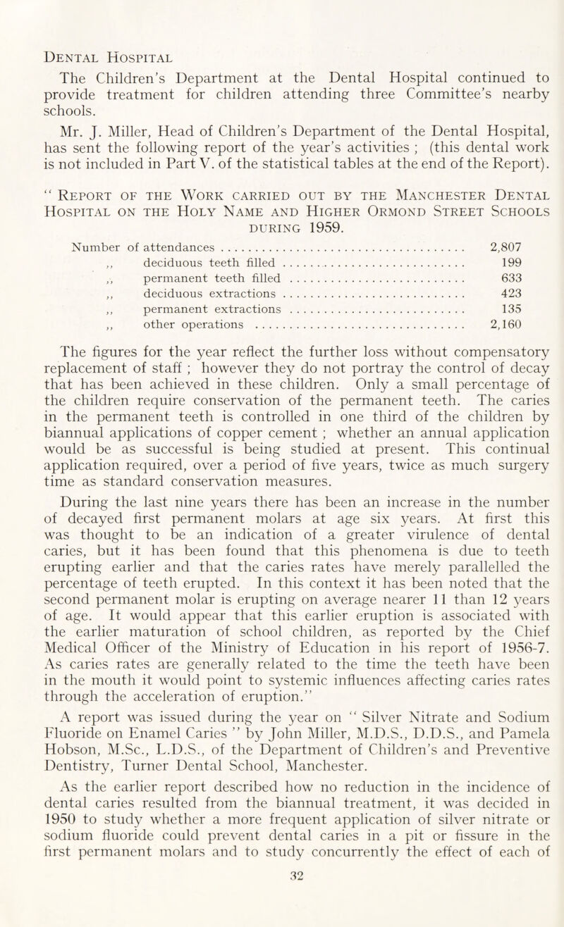 Dental Hospital The Children’s Department at the Dental Hospital continued to provide treatment for children attending three Committee’s nearby schools. Mr. J. Miller, Head of Children’s Department of the Dental Hospital, has sent the following report of the year’s activities ; (this dental work is not included in Part V. of the statistical tables at the end of the Report). “ Report of the Work carried out by the Manchester Dental Hospital on the Holy Name and Higher Ormond Street Schools during 1959. Number of attendances. 2,807 ,, deciduous teeth filled.. 199 ,, permanent teeth filled . 633 ,, deciduous extractions. 423 ,, permanent extractions . 135 ,, other operations . 2,160 The figures for the year reflect the further loss without compensatory replacement of staff ; however they do not portray the control of decay that has been achieved in these children. Only a small percentage of the children require conservation of the permanent teeth. The caries in the permanent teeth is controlled in one third of the children by biannual applications of copper cement ; whether an annual application would be as successful is being studied at present. This continual application required, over a period of five years, twice as much surgery time as standard conservation measures. During the last nine years there has been an increase in the number of decayed first permanent molars at age six years. At first this was thought to be an indication of a greater virulence of dental caries, but it has been found that this phenomena is due to teeth erupting earlier and that the caries rates have merely parallelled the percentage of teeth erupted. In this context it has been noted that the second permanent molar is erupting on average nearer 11 than 12 years of age. It would appear that this earlier eruption is associated with the earlier maturation of school children, as reported by the Chief Medical Officer of the Ministry of Education in his report of 1956-7. As caries rates are generally related to the time the teeth have been in the mouth it would point to systemic influences affecting caries rates through the acceleration of eruption.” A report was issued during the year on “ Silver Nitrate and Sodium Fluoride on Enamel Caries ” by John Miller, M.D.S., D.D.S., and Pamela Hobson, M.Sc., L.D.S., of the Department of Children’s and Preventive Dentistry, Turner Dental School, Manchester. As the earlier report described how no reduction in the incidence of dental caries resulted from the biannual treatment, it was decided in 1950 to study whether a more frequent application of silver nitrate or sodium fluoride could prevent dental caries in a pit or fissure in the first permanent molars and to study concurrently the effect of each of