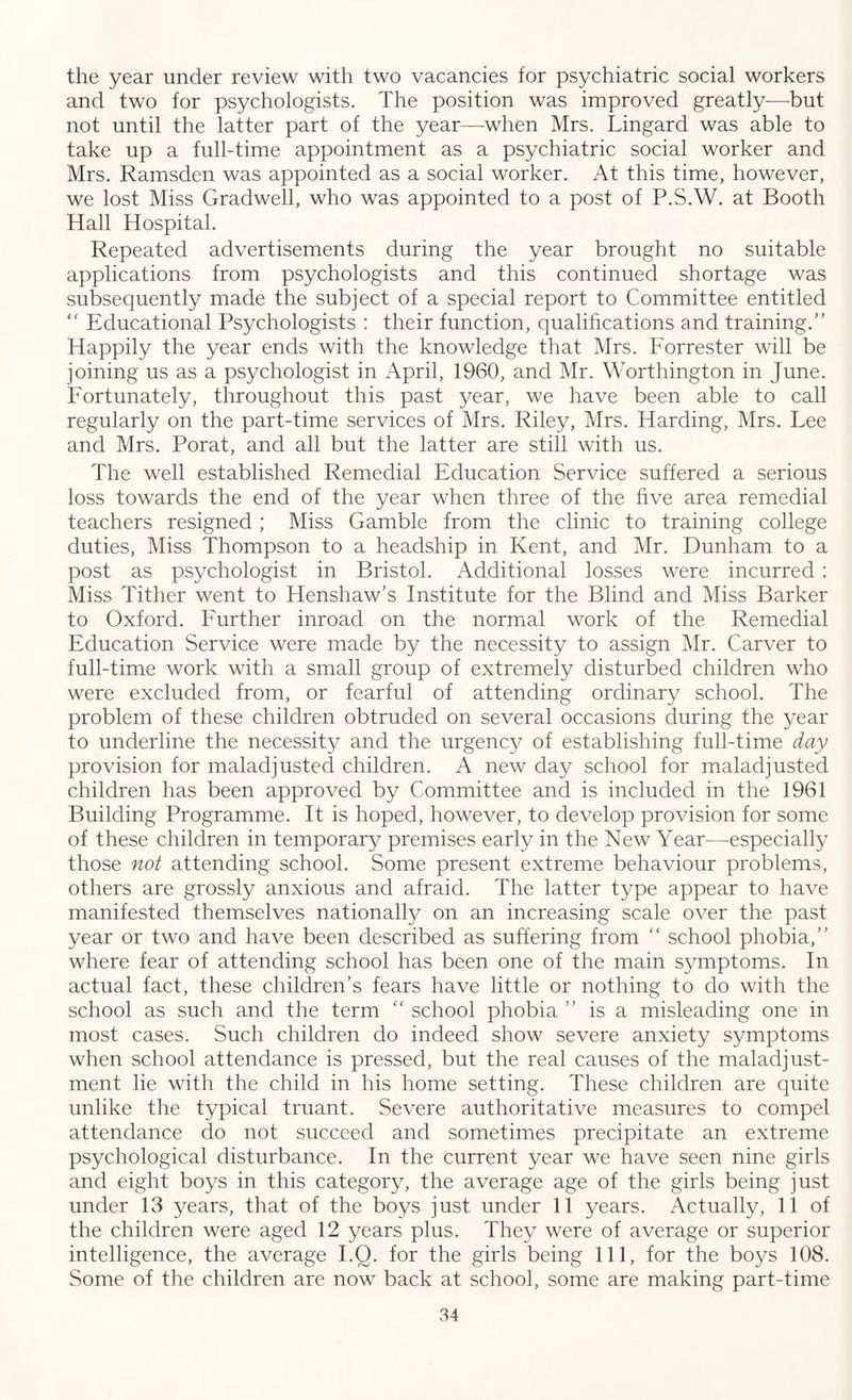 the year under review with two vacancies for psychiatric social workers and two for psychologists. The position was improved greatly-—but not until the latter part of the year—when Mrs. Lingard was able to take up a full-time appointment as a psychiatric social worker and Mrs. Ramsden was appointed as a social worker. At this time, however, we lost Miss Gradwell, who was appointed to a post of P.S.W. at Booth Hall Hospital. Repeated advertisements during the year brought no suitable applications from psychologists and this continued shortage was subsequently made the subject of a special report to Committee entitled “ Educational Psychologists : their function, qualifications and training/’ Happily the year ends with the knowledge that Mrs. Forrester will be joining us as a psychologist in April, 1960, and Mr. Worthington in June. Fortunately, throughout this past year, we have been able to call regularly on the part-time services of Mrs. Riley, Mrs. Harding, Mrs. Fee and Mrs. Porat, and all but the latter are still with us. The well established Remedial Education Service suffered a serious loss towards the end of the year when three of the five area remedial teachers resigned ; Miss Gamble from the clinic to training college duties, Miss Thompson to a headship in Kent, and Mr. Dunham to a post as psychologist in Bristol. Additional losses were incurred : Miss Tither went to Henshaw’s Institute for the Blind and Miss Barker to Oxford. Further inroad on the normal work of the Remedial Education Service were made by the necessity to assign Mr. Carver to full-time work with a small group of extremely disturbed children who were excluded from, or fearful of attending ordinary school. The problem of these children obtruded on several occasions during the year to underline the necessity and the urgency of establishing full-time day provision for maladjusted children. A new day school for maladjusted children has been approved by Committee and is included in the 1961 Building Programme. It is hoped, however, to develop provision for some of these children in temporary premises early in the New Year—-especially those not attending school. Some present extreme behaviour problems, others are grossly anxious and afraid. The latter type appear to have manifested themselves nationally on an increasing scale over the past year or two and have been described as suffering from “ school phobia,” where fear of attending school has been one of the main symptoms. In actual fact, these children’s fears have little or nothing to do with the school as such and the term “ school phobia” is a misleading one in most cases. Such children do indeed show severe anxiety symptoms when school attendance is pressed, but the real causes of the maladjust¬ ment lie with the child in his home setting. These children are quite unlike the typical truant. Severe authoritative measures to compel attendance do not succeed and sometimes precipitate an extreme psychological disturbance. In the current year we have seen nine girls and eight boys in this category, the average age of the girls being just under 13 years, that of the boys just under 11 years. Actually, 11 of the children were aged 12 years plus. They were of average or superior intelligence, the average I.Q. for the girls being 111, for the boys 108. Some of the children are now back at school, some are making part-time