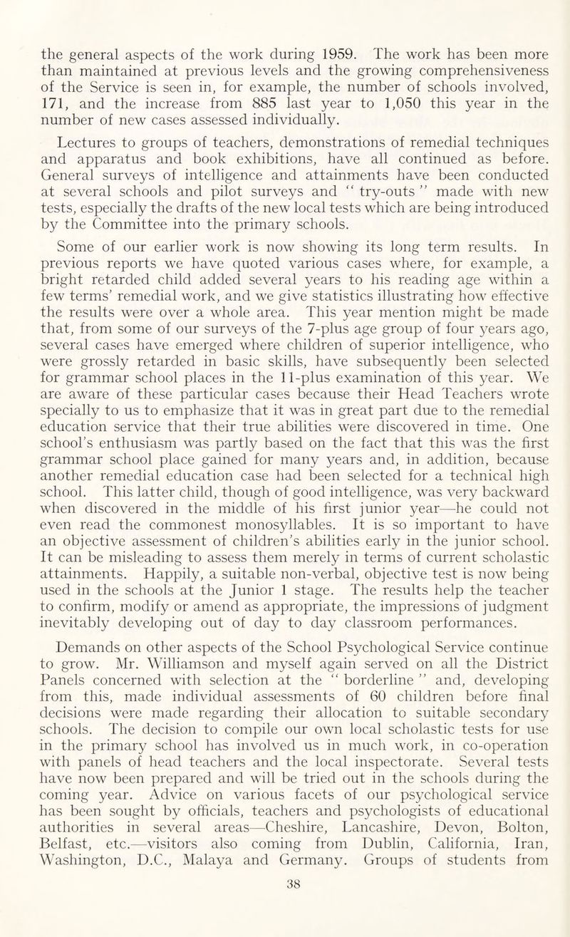 the general aspects of the work during 1959. The work has been more than maintained at previous levels and the growing comprehensiveness of the Service is seen in, for example, the number of schools involved, 171, and the increase from 885 last year to 1,050 this year in the number of new cases assessed individually. Lectures to groups of teachers, demonstrations of remedial techniques and apparatus and book exhibitions, have all continued as before. General surveys of intelligence and attainments have been conducted at several schools and pilot surveys and “ try-outs ” made with new tests, especially the drafts of the new local tests which are being introduced by the Committee into the primary schools. Some of our earlier work is now showing its long term results. In previous reports we have quoted various cases where, for example, a bright retarded child added several years to his reading age within a few terms’ remedial work, and we give statistics illustrating how effective the results were over a whole area. This year mention might be made that, from some of our surveys of the 7-plus age group of four years ago, several cases have emerged where children of superior intelligence, who were grossly retarded in basic skills, have subsequently been selected for grammar school places in the 11-plus examination of this year. We are aware of these particular cases because their Head Teachers wrote specially to us to emphasize that it was in great part due to the remedial education service that their true abilities were discovered in time. One school’s enthusiasm was partly based on the fact that this was the first grammar school place gained for many years and, in addition, because another remedial education case had been selected for a technical high school. This latter child, though of good intelligence, was very backward when discovered in the middle of his first junior year—he could not even read the commonest monosyllables. It is so important to have an objective assessment of children’s abilities early in the junior school. It can be misleading to assess them merely in terms of current scholastic attainments. Happily, a suitable non-verbal, objective test is now being used in the schools at the Junior 1 stage. The results help the teacher to confirm, modify or amend as appropriate, the impressions of judgment inevitably developing out of day to day classroom performances. Demands on other aspects of the School Psychological Service continue to grow. Mr. Williamson and myself again served on all the District Panels concerned with selection at the “ borderline ” and, developing from this, made individual assessments of 60 children before final decisions were made regarding their allocation to suitable secondary schools. The decision to compile our own local scholastic tests for use in the primary school has involved us in much work, in co-operation with panels of head teachers and the local inspectorate. Several tests have now been prepared and will be tried out in the schools during the coming year. Advice on various facets of our psychological service has been sought by officials, teachers and psychologists of educational authorities in several areas—Cheshire, Lancashire, Devon, Bolton, Belfast, etc.—visitors also coming from Dublin, California, Iran, Washington, D.C., Malaya and Germany. Groups of students from