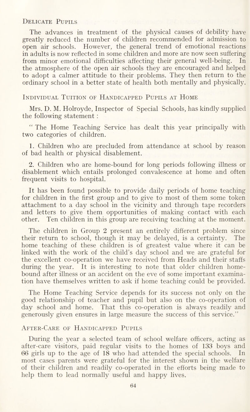 Delicate Pupils The advances in treatment of the physical causes of debility have greatly reduced the number of children recommended for admission to open air schools. However, the general trend of emotional reactions in adults is now reflected in some children and more are now seen suffering from minor emotional difficulties affecting their general well-being. In the atmosphere of the open air schools they are encouraged and helped to adopt a calmer attitude to their problems. They then return to the ordinary school in a better state of health both mentally and physically. Individual Tuition of Handicapped Pupils at Home Mrs. D. M. Holroyde, Inspector of Special Schools, has kindly supplied the following statement : “ The Home Teaching Service has dealt this year principally with two categories of children. 1. Children who are precluded from attendance at school by reason of bad health or physical disablement. 2. Children who are home-bound for long periods following illness or disablement which entails prolonged convalescence at home and often frequent visits to hospital. It has been found possible to provide daily periods of home teaching for children in the first group and to give to most of them some token attachment to a day school in the vicinity and through tape recorders and letters to give them opportunities of making contact with each other. Ten children in this group are receiving teaching at the moment. The children in Group 2 present an entirely different problem since their return to school, though it may be delayed, is a certainty. The home teaching of these children is of greatest value where it can be linked with the work of the child’s day school and we are grateful for the excellent co-operation we have received from Heads and their staffs during the year. It is interesting to note that older children home- bound after illness or an accident on the eve of some important examina¬ tion have themselves written to ask if home teaching could be provided. The Home Teaching Service depends for its success not only on the good relationship of teacher and pupil but also on the co-operation of day school and home. That this co-operation is always readily and generously given ensures in large measure the success of this service.” After-Care of Handicapped Pupils During the year a selected team of school welfare officers, acting as after-care visitors, paid regular visits to the homes of 133 boys and 66 girls up to the age of 18 who had attended the special schools. In most cases parents were grateful for the interest shown in the welfare of their children and readily co-operated in the efforts being made to help them to lead normally useful and happy lives.