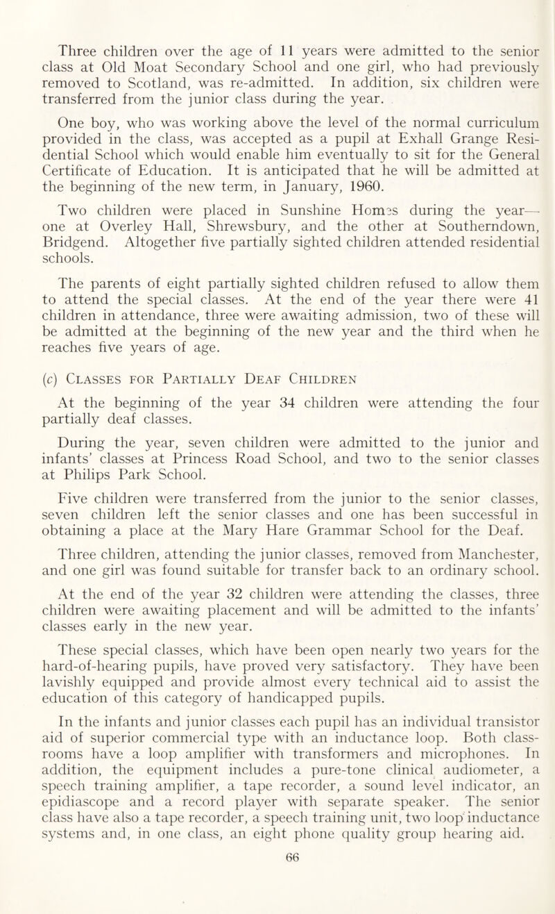 Three children over the age of 11 years were admitted to the senior class at Old Moat Secondary School and one girl, who had previously removed to Scotland, was re-admitted. In addition, six children were transferred from the junior class during the year. One boy, who was working above the level of the normal curriculum provided in the class, was accepted as a pupil at Exhall Grange Resi¬ dential School which would enable him eventually to sit for the General Certificate of Education. It is anticipated that he will be admitted at the beginning of the new term, in January, 1960. Two children were placed in Sunshine Homes during the year—- one at Overley Hall, Shrewsbury, and the other at Southerndown, Bridgend. Altogether five partially sighted children attended residential schools. The parents of eight partially sighted children refused to allow them to attend the special classes. At the end of the year there were 41 children in attendance, three were awaiting admission, two of these will be admitted at the beginning of the new year and the third when he reaches five years of age. (c) Classes for Partially Deaf Children At the beginning of the year 34 children were attending the four partially deaf classes. During the year, seven children were admitted to the junior and infants’ classes at Princess Road School, and two to the senior classes at Philips Park School. Five children were transferred from the junior to the senior classes, seven children left the senior classes and one has been successful in obtaining a place at the Mary Hare Grammar School for the Deaf. Three children, attending the junior classes, removed from Manchester, and one girl was found suitable for transfer back to an ordinary school. At the end of the year 32 children were attending the classes, three children were awaiting placement and will be admitted to the infants’ classes early in the new year. These special classes, which have been open nearly two years for the hard-of-hearing pupils, have proved very satisfactory. They have been lavishly equipped and provide almost every technical aid to assist the education of this category of handicapped pupils. In the infants and junior classes each pupil has an individual transistor aid of superior commercial type with an inductance loop. Both class¬ rooms have a loop amplifier with transformers and microphones. In addition, the equipment includes a pure-tone clinical audiometer, a speech training amplifier, a tape recorder, a sound level indicator, an epidiascope and a record player with separate speaker. The senior class have also a tape recorder, a speech training unit, two loop inductance systems and, in one class, an eight phone quality group hearing aid.