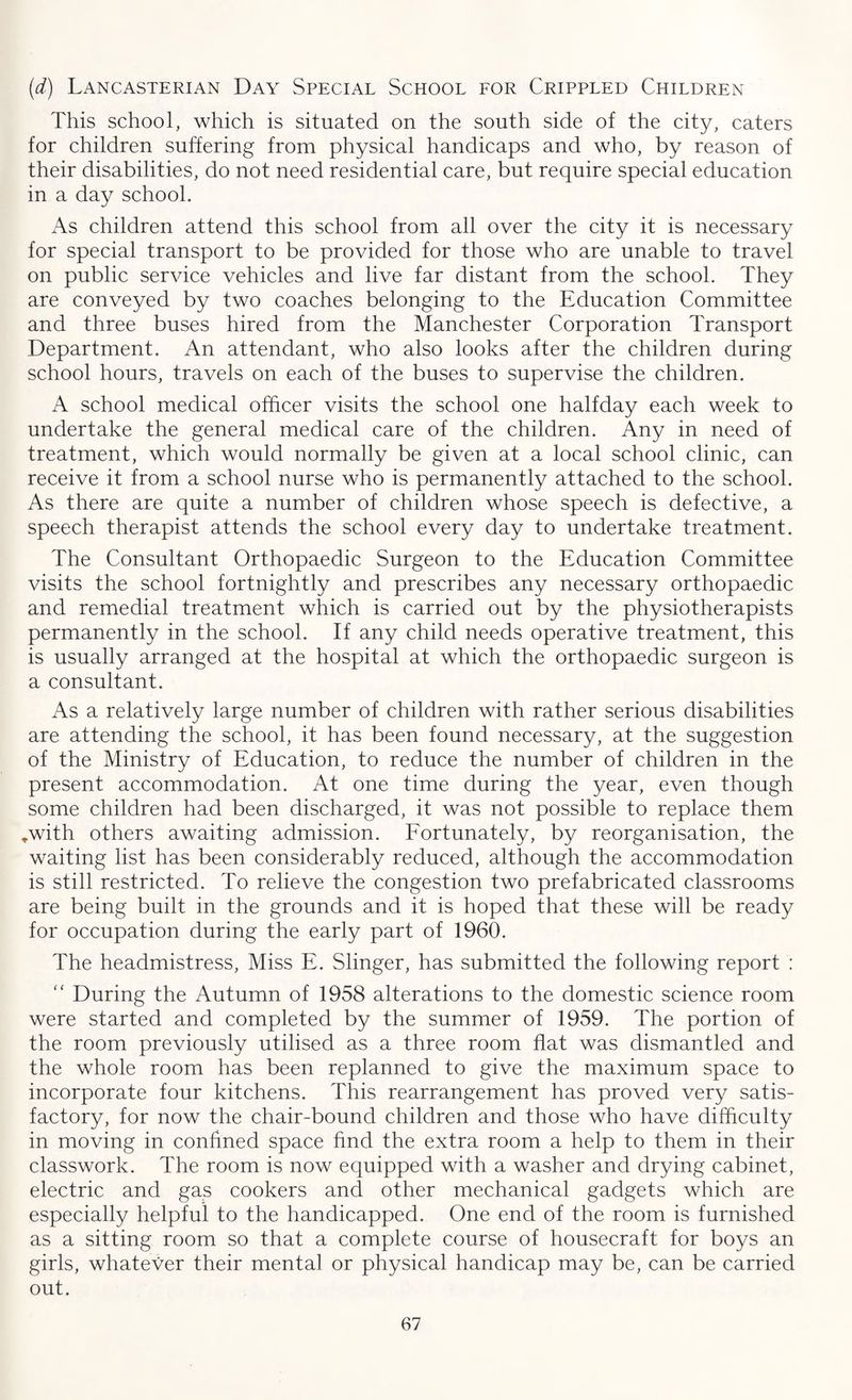 (d) Lancasterian Day Special School for Crippled Children This school, which is situated on the south side of the city, caters for children suffering from physical handicaps and who, by reason of their disabilities, do not need residential care, but require special education in a day school. As children attend this school from all over the city it is necessary for special transport to be provided for those who are unable to travel on public service vehicles and live far distant from the school. They are conveyed by two coaches belonging to the Education Committee and three buses hired from the Manchester Corporation Transport Department. An attendant, who also looks after the children during school hours, travels on each of the buses to supervise the children. A school medical officer visits the school one halfday each week to undertake the general medical care of the children. Any in need of treatment, which would normally be given at a local school clinic, can receive it from a school nurse who is permanently attached to the school. As there are quite a number of children whose speech is defective, a speech therapist attends the school every day to undertake treatment. The Consultant Orthopaedic Surgeon to the Education Committee visits the school fortnightly and prescribes any necessary orthopaedic and remedial treatment which is carried out by the physiotherapists permanently in the school. If any child needs operative treatment, this is usually arranged at the hospital at which the orthopaedic surgeon is a consultant. As a relatively large number of children with rather serious disabilities are attending the school, it has been found necessary, at the suggestion of the Ministry of Education, to reduce the number of children in the present accommodation. At one time during the year, even though some children had been discharged, it was not possible to replace them *with others awaiting admission. Fortunately, by reorganisation, the waiting list has been considerably reduced, although the accommodation is still restricted. To relieve the congestion two prefabricated classrooms are being built in the grounds and it is hoped that these will be ready for occupation during the early part of 1960. The headmistress, Miss E. Slinger, has submitted the following report : “ During the Autumn of 1958 alterations to the domestic science room were started and completed by the summer of 1959. The portion of the room previously utilised as a three room flat was dismantled and the whole room has been replanned to give the maximum space to incorporate four kitchens. This rearrangement has proved very satis¬ factory, for now the chair-bound children and those who have difficulty in moving in confined space find the extra room a help to them in their classwork. The room is now equipped with a washer and drying cabinet, electric and gas cookers and other mechanical gadgets which are especially helpful to the handicapped. One end of the room is furnished as a sitting room so that a complete course of housecraft for boys an girls, whatever their menta] or physical handicap may be, can be carried out.
