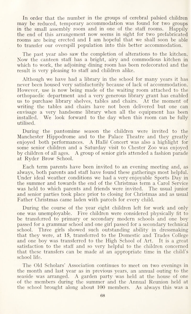 In order that the number in the groups of cerebral palsied children may be reduced, temporary accommodation was found for two groups in the small assembly room and in one of the staff rooms. Happily the end of this arrangement now seems in sight for two prefabricated rooms are being erected and I am hopeful that we shall soon be able to transfer our overspill population into this better accommodation. The past year also saw the completion of alterations to the kitchen. Now the canteen staff has a bright, airy and commodious kitchen in which to work, the adjoining dining room has been redecorated and the result is very pleasing to staff and children alike. Although we have had a library in the school for many years it has never been housed very satisfactorily because of lack of accommodation. However, use is now being made of the waiting room attached to the orthopaedic department and a very generous library grant has enabled us to purchase library shelves, tables and chairs. At the moment of writing the tables and chairs have not been delivered but one can envisage a very handsome library when all the equipment has been installed. We look forward to the day when this room can be fully utilised. During the pantomime season the children were invited to the Manchester Hippodrome and to the Palace Theatre and they greatly enjoyed both performances. A Halle Concert was also a highlight for some senior children and a Saturday visit to Chester Zoo was enjoyed by children of all ages. A group of senior girls attended a fashion parade at Ryder Brow School. Each term parents have been invited to an evening meeting and, as always, both parents and staff have found these gatherings most helpful. Under ideal weather conditions we had a very enjoyable Sports Day in the summer and towards the end of the Christmas term a Carol Service was held to which parents and friends were invited. The usual junior and senior parties took place prior to closing for Christmas and as usual Father Christmas came laden with parcels for every child. During the course of the year eight children left for work and only one was unemployable. Five children were considered physically fit to be transferred to primary or secondary modern schools and one boy passed for a grammar school and one girl passed for a secondary technical school. Three girls showed such outstanding ability in dressmaking that they were, at 15, transferred to the Domestic and Trades College and one boy was transferred to the High School of Art. It is a great satisfaction to the staff and so very helpful to the children concerned that these transfers can be made at an appropriate time in the child’s school life. The Old Scholars’ Association continues to meet on two evenings in the month and last year as in previous years, an annual outing to the seaside was arranged. A garden party was held at the house of one of the members during the summer and the Annual Reunion held at the school brought along about 100 members. As always this was a