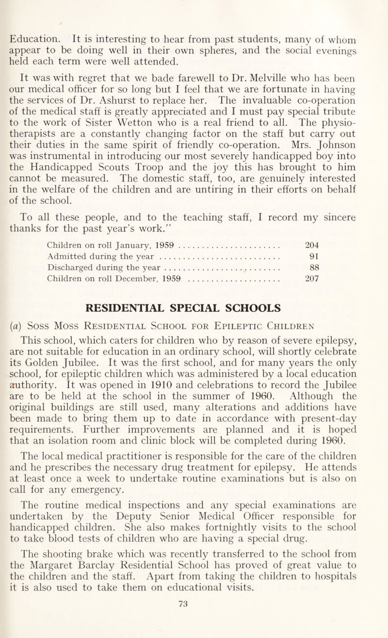 Education. It is interesting to hear from past students, many of whom appear to be doing well in their own spheres, and the social evenings held each term were well attended. It was with regret that we bade farewell to Dr. Melville who has been our medical officer for so long but I feel that we are fortunate in having the services of Dr. Ashurst to replace her. The invaluable co-operation of the medical staff is greatly appreciated and I must pay special tribute to the work of Sister Wetton who is a real friend to all. The physio¬ therapists are a constantly changing factor on the staff but carry out their duties in the same spirit of friendly co-operation. Mrs. Johnson was instrumental in introducing our most severely handicapped boy into the Handicapped Scouts Troop and the joy this has brought to him cannot be measured. The domestic staff, too, are genuinely interested in the welfare of the children and are untiring in their efforts on behalf of the school. To all these people, and to the teaching staff, I record my sincere thanks for the past year's work.” Children on roll January, 1959 . 204 Admitted during the year . 91 Discharged during the year. 88 Children on roll December, 1959 . 207 RESIDENTIAL SPECIAL SCHOOLS (a) Soss Moss Residential School for Epileptic Children This school, which caters for children who by reason of severe epilepsy, are not suitable for education in an ordinary school, will shortly celebrate its Golden Jubilee. It was the first school, and for many years the only school, for epileptic children which was administered by a local education authority. It was opened in 1910 and celebrations to record the Jubilee are to be held at the school in the summer of 1960. Although the original buildings are still used, many alterations and additions have been made to bring them up to date in accordance with present-day requirements. Further improvements are planned and it is hoped that an isolation room and clinic block will be completed during 1960. The local medical practitioner is responsible for the care of the children and he prescribes the necessary drug treatment for epilepsy. He attends at least once a week to undertake routine examinations but is also on call for any emergency. The routine medical inspections and any special examinations are undertaken by the Deputy Senior Medical Officer responsible for handicapped children. She also makes fortnightly visits to the school to take blood tests of children who are having a special drug. The shooting brake which was recently transferred to the school from the Margaret Barclay Residential School has proved of great value to the children and the staff. Apart from taking the children to hospitals it is also used to take them on educational visits.