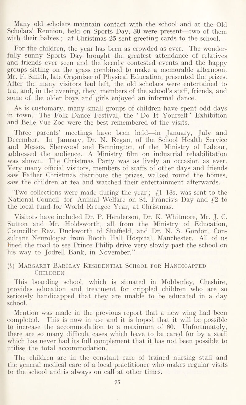Many old scholars maintain contact with the school and at the Old Scholars’ Reunion, held on Sports Day, 30 were present—two of them with their babies ; at Christmas 25 sent greeting cards to the school. For the children, the year has been as crowded as ever. The wonder¬ fully sunny Sports Day brought the greatest attendance of relatives and friends ever seen and the keenly contested events and the happy groups sitting on the grass combined to make a memorable afternoon. Mr. F. Smith, late Organiser of Physical Education, presented the prizes. After the many visitors had left, the old scholars were entertained to tea, and, in the evening, they, members of the school’s staff, friends, and some of the older boys and girls enjoyed an informal dance. As is customary, many small groups of children have spent odd days in town. The Folk Dance Festival, the ' Do It Yourself ’ Exhibition and Belle Vue Zoo were the best remembered of the visits. Three parents’ meetings have been held—in January, July and December. In January, Dr. N. Regan, of the School Health Service and Messrs. Sherwood and Bennington, of the Ministry of Labour, addressed the audience. A Ministry film on industrial rehabilitation was shown. The Christmas Party was as lively an occasion as ever. Very many official visitors, members of staffs of other days and friends saw Father Christmas distribute the prizes, walked round the homes, saw the children at tea and watched their entertainment afterwards. Two collections were made during the year ; £1 13s. was sent to the National Council for Animal Welfare on St. Francis’s Day and £2 to the local fund for World Refugee Year, at Christmas. Visitors have included Dr. P. Henderson, Dr. K. Whitmore, Mr. J. C. Sutton and Mr. Holdsworth, all from the Ministry of Education, Councillor Rev. Duckworth of Sheffield, and Dr. N. S. Gordon, Con¬ sultant Neurologist from Booth Hall Hospital, Manchester. All of us fined the road to see Prince Philip drive very slowly past the school on his way to Jodrell Bank, in November.” (.b) Margaret Barclay Residential School for Handicapped Children This boarding school, which is situated in Mobberley, Cheshire, provides education and treatment for crippled children who are so seriously handicapped that they are unable to be educated in a day school. Mention was made in the previous report that a new wing had been completed. This is now in use and it is hoped that it will be possible to increase the accommodation to a maximum of 60. Unfortunately, there are so many difficult cases which have to be cared for by a staff which has never had its full complement that it has not been possible to utilise the total accommodation. The children are in the constant care of trained nursing staff' and the general medical care of a local practitioner who makes regular visits to the school and is always on call at other times.
